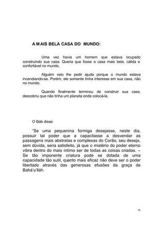 A M AIS BELA CASA DO MUNDO:
Uma vez havia um homem que estava ocupado
construindo sua casa. Queria que fosse a casa mais bela, cálida e
confortável no mundo.
Alguém veio lhe pedir ajuda porque o mundo estava
incendiando-se. Porém, ele somente tinha interesse em sua casa, não
no mundo.
Quando finalmente terminou de construir sua casa,
descobriu que não tinha um planeta onde colocá-la.

O Báb disse:

“Se uma pequenina formiga desejasse, neste dia,
possuir tal poder que a capacitasse a desvendar as
passagens mais abstratas e complexas do Corão, seu desejo,
sem dúvida, seria satisfeito, já que o mistério do poder eterno
vibra dentro do mais íntimo ser de todas as coisas criadas. –
Se tão imponente criatura pode se dotada de uma
capacidade tão sutil, quanto mais eficaz não deve ser o poder
libertado através das generosas efusões da graça de
Bahá’u’lláh.

98

 