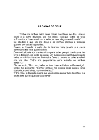 AS CAIXAS DE DEUS
Tenho em minhas mãos duas caixas que Deus me deu. Uma é
cinza e a outra dourada. Ele me disse, “coloque todas os teus
sofrimentos e dores na cinza, e todas as tuas alegrias na dourada”.
Eu obedeci o que Ele me disse e as minhas alegrias e tristezas
guardei em caixas separadas.
Porém, a dourada, a cada dia foi ficando mais pesada e a cinza
continuava tão leve quanto antes.
Com curiosidade abri a caixa cinza para saber porque continuava tão
leve e descobri, no fundo da caixa, um buraco pelo qual haviam caído
todas as minhas tristezas. Mostrei a Deus o buraco na caixa e refleti
em voz alta: “Estou me perguntando onde estarão as minhas
dores?...:”
Ele me sorriu, “filho meu, todas as tuas dores e tristeza estão comigo”.
Então lhe perguntei: “Senhor porque me destes duas caixas, uma
dourada, e uma cinza, com um buraco?”
“Filho meu, a dourada é para que você possa contar tuas bênçãos, e a
cinza para que esqueças tuas dores”.

99

 