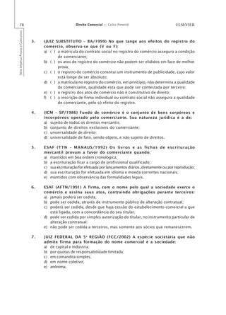 78                                                      Direito Comercial — Carlos Pimentel
Série Impetus Provas e Concursos




                                   3.   (JUIZ SUBSTITUTO – BA/1999) No que tange aos efeitos do registro do
                                        comércio, observa-se que (V ou F):
                                        a) ( ) a matrícula do contrato social no registro do comércio assegura a condição
                                               de comerciante;
                                        b) ( ) os atos de registro do comércio não podem ser elididos em face de melhor
                                               prova;
                                        c) ( ) o registro do comércio constitui um instrumento de publicidade, cujo valor
                                               está longe de ser absoluto;
                                        d) ( ) a matrícula no registro do comércio, em princípio, não determina a qualidade
                                               de comerciante, qualidade esta que pode ser contestada por terceiro;
                                        e) ( ) o registro dos atos de comércio não é constitutivo de direito;
                                        f) ( ) a inscrição de firma individual ou contrato social não assegura a qualidade
                                               de comerciante, pelo só efeito do registro.

                                   4.   (ICM – SP/1986) Fundo de comércio é o conjunto de bens corpóreos e
                                        incorpóreos operado pelo comerciante. Sua natureza jurídica é a de:
                                        a) sujeito de todos os direitos mercantis;
                                        b) conjunto de direitos exclusivos do comerciante;
                                        c) universalidade de direito;
                                        d) universalidade de fato, sendo objeto, e não sujeito de direitos.

                                   5.   ESAF (TTN – MANAUS/1992) Os livros e as fichas de escrituração
                                        mercantil provam a favor do comerciante quando:
                                        a) mantidos em boa ordem cronológica;
                                        b) a escrituração ficar a cargo de profissional qualificado;
                                        c) sua escrituração for efetuada por lançamentos diários, diretamente ou por reprodução;
                                        d) sua escrituração for efetuada em idioma e moeda correntes nacionais;
                                        e) mantidos com observância das formalidades legais.

                                   6.   ESAF (AFTN/1991) A firma, com o nome pelo qual a sociedade exerce o
                                        comércio e assina seus atos, contraindo obrigações perante terceiros:
                                        a) jamais poderá ser cedida;
                                        b) pode ser cedida, através de instrumento público de alteração contratual;
                                        c) poderá ser cedida, desde que haja cessão do estabelecimento comercial a que
                                           está ligada, com a concordância do seu titular;
                                        d) pode ser cedida por simples autorização do titular, no instrumento particular de
                                           alteração contratual;
                                        e) não pode ser cedida a terceiros, mas somente aos sócios que remanescerem.

                                   7.   JUIZ FEDERAL DA 5 a REGIÃO (FCC/2002) A espécie societária que não
                                        admite firma para formação do nome comercial é a sociedade:
                                        a) de capital e indústria;
                                        b) por quotas de responsabilidade limitada;
                                        c) em comandita simples;
                                        d) em nome coletivo;
                                        e) anônima.
 