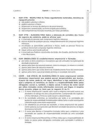 CAMPUS                              Capítulo 1 — Noções Gerais                              79




                                                                                            Série Impetus Provas e Concursos
8.    ESAF (TTN – RECIFE/1992) As fichas seguidamente numeradas, mecânica ou
      tipograficamente:
      a) não podem substituir o Diário;
      b) podem substituir o Diário;
      c) dispensam os termos de abertura e de encerramento;
      d) dispensam a autenticação, na forma exigida para o Diário;
      e) não comportam escrituração resumida, por totais periódicos.

9.    ESAF (TTN – ALAGOAS/1992) Sobre a obtenção de certidões dos livros
      de registro do comércio, pode-se afirmar que:
      a) é reservada às pessoas que comprovem legítimo interesse;
      b) está ao alcance de qualquer pessoa, independentemente de comprovar legítimo
         interesse;
      c) ressalvadas as autoridades judiciárias e fiscais, todas as pessoas físicas ou
         jurídicas necessitam comprovar legítimo interesse;
      d) requer prévia autorização judicial;
      e) é reservada aos Poderes constituídos da União, dos Estados, do Distrito Federal
         e dos Municípios.

10.   ESAF (BNDES/2002) O estabelecimento empresarial é formado:
      a) por todos os bens corpóreos e incorpóreos que são utilizados na exploração da
         atividade empresarial;
      b) apenas pelos bens de natureza material, como os estoques, os móveis e o imóvel;
      c) apenas pelos bens de natureza imaterial;
      d) apenas pelos bens que estão dentro do estabelecimento físico do comerciante;
      e) apenas pelos bens cuja propriedade pertença à sociedade mercantil.

11.   CESPE – UnB (FISCAL DE ALAGOAS/2002) O nome empresarial contém
      elementos importantes que podem passar despercebidos por muitos.
      A partir do nome, pode-se, em regra, identificar o tipo societário sob o
      qual a empresa se constituiu, os sócios e a responsabilidade deles pelas
      obrigações sociais e, também, o objeto social. A leitura do nome social
      por olhos treinados revela informações invisíveis aos leigos. A respeito
      desse assunto, julgue os itens que se seguem (V ou F).
      a) ( ) O nome empresarial é aquele sob o qual a empresa mercantil exerce sua
             atividade e se obriga nos atos a ela pertinentes. Compreende três espécies:
             a firma individual, a firma ou razão social e a denominação.
      b) ( ) As sociedades anônimas, as comanditas por ações e as sociedades por
             quotas de responsabilidade limitada podem adotar tanto a razão social quanto
             a denominação como nome empresarial.
      c) ( ) Em obediência ao princípio da novidade, o nome empresarial não poderá
             conter palavras ou expressões que denotem atividade não-prevista no objeto
             da empresa mercantil.
      d) ( ) O nome João Batista e Companhia Limitada indica que a empresa é uma
             sociedade por quotas de responsabilidade limitada ou uma sociedade
             anônima.
      e) ( ) O nome empresarial Manoel Dias e Filhos indica que a responsabilidade de
             todos os sócios pelas obrigações contraídas pela sociedade é solidária e
             ilimitada.
 