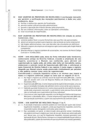 80                                                       Direito Comercial — Carlos Pimentel
Série Impetus Provas e Concursos




                                   12    ESAF (AUDITOR DA PREFEITURA DO RECIFE/2003) A escrituração mercantil,
                                         por permitir a verificação das mutações patrimoniais e dado seu valor
                                         probatório, deve:
                                         a) facilitar a análise dos agentes da fiscalização;
                                         b) permitir avaliar a eficácia da ação administrativa;
                                         c) garantir a apuração dos tributos devidos pelo empresário;
                                         d) dar aos credores informações sobre as operações contratadas;
                                         e) estar escoimada de imperfeições.

                                   13.   ESAF (AUDITOR DA PREFEITURA DO RECIFE/2003) Em relação às Juntas
                                         Comerciais, elas:
                                         a) somente podem fazer o exame formal dos atos que lhes são apresentados;
                                         b) abrem um processo próprio para registrar e dar proteção ao nome empresarial;
                                         c) são órgãos administrativos, mas suas decisões são vinculantes em definitivo;
                                         d) efetuam o registro de empresas estrangeiras após autorizadas pelo órgão federal
                                            competente;
                                         e) deverão efetuar o registro também de associações, nos termos do Novo Código
                                            Civil (Lei no 10.406/2002).

                                   14.   CESPE – UnB (AGU/2002) João, dono da firma individual João Verdureiro,
                                         comerciante antigo no Distrito Federal, visando à ampliação do seu
                                         negócio, associou-se a Manoel, seu conhecido, para abrirem um
                                         supermercado na região onde, até então, João tinha um mercadinho. Juntos,
                                         elaboraram o contrato social do Supermercado J&M Ltda. e solicitaram à
                                         Junta Comercial do Distrito Federal o seu registro. A Junta negou o registro,
                                         alegando que Manoel estaria sendo processado criminalmente por peculato
                                         e não poderia constar como sócio do supermercado.
                                         Considerando a situação hipotética acima e as normas que regem o
                                         nome e o registro comercial, julgue os itens que se seguem (V ou F).
                                         a) ( ) Ao negar o registro ao contrato social do Supermercado J&M Ltda., a Junta
                                                agiu de acordo com a Lei de Registro Público de Empresas Mercantis e
                                                Atividades Afins.
                                         b) ( ) Supermercado J&M Ltda. é nome empresarial da espécie denominação, uma vez
                                                que as sociedades limitadas não admitem nome comercial de outra natureza.
                                         c) ( ) Sabendo que João Verdureiro é o nome empresarial do mercadinho de João e
                                                sendo João empresário mercantil, o patrimônio como pessoa física de João
                                                não se confunde com o patrimônio da firma individual.
                                         d) ( ) Caso tivesse sido registrado segundo a Lei de Registro Público de Empresas
                                                Mercantis e Atividades Afins, o nome empresarial Supermercado J&M Ltda.
                                                teria proteção automática, a partir do arquivamento do contrato social.

                                   15.   CESPE – UnB (AUDITOR DO INSS/2003) Marque V ou F.
                                         a) ( ) A atividade empresária somente poderá ser exercida por quem não estiver
                                                legalmente impedido; se alguém, ainda que legalmente impedido, exercê-la,
                                                responderá pelas obrigações contraídas pela empresa.
                                         b) ( ) Nas sociedades em geral, se determinado sócio-gerente estiver interditado,
                                                ele poderá continuar o negócio por meio de seu pai, desde que autorizado pelo
                                                juiz. Nesse caso, se o pai for legalmente impedido, nomeará gerente(s) com
                                                aprovação do juiz. Dessa forma, extingue-se a responsabilidade do pai sobre os
                                                atos praticados, a partir do momento em que assumir(em) o(s) novo(s) gerente(s).
 