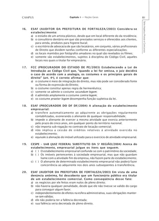 CAMPUS                               Capítulo 1 — Noções Gerais                                81




                                                                                               Série Impetus Provas e Concursos
16.   ESAF (AUDITOR DA PREFEITURA DE FORTALEZA/2003) Considera-se
      estabelecimento:
      a) o estúdio de um artista plástico, desde que em local diferente do da residência;
      b) o consultório dentário em que são prestados serviços e oferecidos aos clientes,
         para venda, produtos para higiene bucal;
      c) o escritório de advocacia de que são locatários, em conjunto, vários profissionais
         de Direito que dividem tarefas conforme as diferentes especializações;
      d) os locais mantidos por fotógrafos amadores no qual são revelados os filmes;
      e) somente são estabelecimentos, sujeitos à disciplina do Código Civil, aqueles
         locais nos quais o titular for empresário.

17.   FCC (PROCURADOR DO ESTADO DE PE/2003) Estabelecendo a Lei de
      Introdução ao Código Civil que, “quando a lei for omissa, o juiz decidirá
      o caso de acordo com a analogia, os costumes e os princípios gerais de
      direito” (art. 4 o), é correto afirmar que:
      a) o costume é meio de integração do direito, mas não pode ser considerado fonte
         ou forma de expressão do Direito;
      b) o costume constitui apenas regra de hermenêutica;
      c) somente se admite o costume secundum legem;
      d) é admitido amplamente o costume contra legem;
      e) os costume praeter legem desempenha função supletiva da lei.

18.   ESAF (PROCURADOR DO DF DF/2004) A alienação do estabelecimento
      empresarial:
      a) transfere automaticamente ao adquirente as obrigações regularmente
         contabilizadas, exonerando o alienante de qualquer responsabilidade;
      b) impede o alienante de exercer a mesma atividade que exercia anteriormente
         pelo prazo de cinco anos, em qualquer ponto do território nacional;
      c) não importa sub-rogação no contrato de locação comercial;
      d) não implica a cessão de créditos relativos à atividade exercida no
         estabelecimento;
      e) equivale à alienação do imóvel utilizado para o exercício de atividade empresarial.

19.   CESPE – UnB (JUIZ FEDERAL SUBSTITUTO DA 5a REGIÃO/2004) Acerca do
      estabelecimento, empresarial julgue os itens que seguem.
      a) ( ) O estabelecimento empresarial confunde-se com o patrimônio da sociedade;
      b) ( ) Os imóveis pertencentes à sociedade empresarial, mas que não guardam
             liame com a atividade-fim da empresa, não fazem parte do estabelecimento;
      c) ( ) O alienante de determinado estabelecimento empresarial não poderá fazer
             concorrência ao adquirente nos dois anos subseqüentes à transferência.

20.   ESAF (AUDITOR DA PREFEITURA DE FORTALEZA/2003) Em vista de uma
      denúncia anônima, foi descoberto que um funcionário público era titular
      de um estabelecimento comercial. Como conseqüência desse fato:
      a) os negócios por ele feitos eram nulos de pleno direito;
      b) não haveria qualquer penalidade, desde que ele não tivesse se valido do cargo
         para conseguir algum favor;
      c) independentemente de efeitos na esfera administrativa, suas obrigações manter-
         se-iam válidas;
      d) ele não poderia ter a falência decretada;
      e) sua falência seria decretada de pleno direito.
 