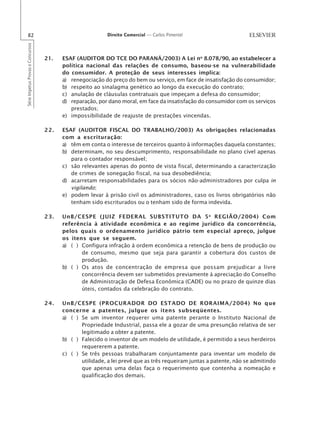 82                                                       Direito Comercial — Carlos Pimentel
Série Impetus Provas e Concursos




                                   21.   ESAF (AUDITOR DO TCE DO PARANÁ/2003) A Lei no 8.078/90, ao estabelecer a
                                         política nacional das relações de consumo, baseou-se na vulnerabilidade
                                         do consumidor. A proteção de seus interesses implica:
                                         a) renegociação do preço do bem ou serviço, em face de insatisfação do consumidor;
                                         b) respeito ao sinalagma genético ao longo da execução do contrato;
                                         c) anulação de cláusulas contratuais que impeçam a defesa do consumidor;
                                         d) reparação, por dano moral, em face da insatisfação do consumidor com os serviços
                                            prestados;
                                         e) impossibilidade de reajuste de prestações vincendas.

                                   22.   ESAF (AUDITOR FISCAL DO TRABALHO/2003) As obrigações relacionadas
                                         com a escrituração:
                                         a) têm em conta o interesse de terceiros quanto à informações daquela constantes;
                                         b) determinam, no seu descumprimento, responsabilidade no plano cível apenas
                                            para o contador responsável;
                                         c) são relevantes apenas do ponto de vista fiscal, determinando a caracterização
                                            de crimes de sonegação fiscal, na sua desobediência;
                                         d) acarretam responsabilidades para os sócios não-administradores por culpa in
                                            vigilando;
                                         e) podem levar à prisão civil os administradores, caso os livros obrigatórios não
                                            tenham sido escriturados ou o tenham sido de forma indevida.

                                   23.   UnB/CESPE (JUIZ FEDERAL SUBSTITUTO DA 5 a REGIÃO/2004) Com
                                         referência à atividade econômica e ao regime jurídico da concorrência,
                                         pelos quais o ordenamento jurídico pátrio tem especial apreço, julgue
                                         os itens que se seguem.
                                         a) ( ) Configura infração à ordem econômica a retenção de bens de produção ou
                                                de consumo, mesmo que seja para garantir a cobertura dos custos de
                                                produção.
                                         b) ( ) Os atos de concentração de empresa que possam prejudicar a livre
                                                concorrência devem ser submetidos previamente à apreciação do Conselho
                                                de Administração de Defesa Econômica (CADE) ou no prazo de quinze dias
                                                úteis, contados da celebração do contrato.

                                   24.   UnB/CESPE (PROCURADOR DO ESTADO DE RORAIMA/2004) No que
                                         concerne a patentes, julgue os itens subseqüentes.
                                         a) ( ) Se um inventor requerer uma patente perante o Instituto Nacional de
                                                Propriedade Industrial, passa ele a gozar de uma presunção relativa de ser
                                                legitimado a obter a patente.
                                         b) ( ) Falecido o inventor de um modelo de utilidade, é permitido a seus herdeiros
                                                requererem a patente.
                                         c) ( ) Se três pessoas trabalharam conjuntamente para inventar um modelo de
                                                utilidade, a lei prevê que as três requeiram juntas a patente, não se admitindo
                                                que apenas uma delas faça o requerimento que contenha a nomeação e
                                                qualificação dos demais.
 