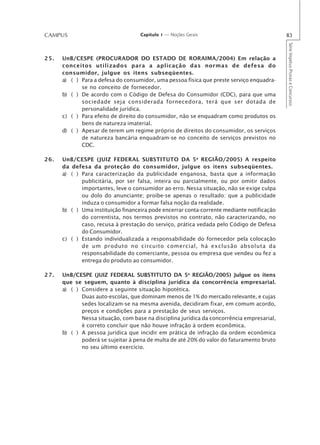 CAMPUS                              Capítulo 1 — Noções Gerais                              83




                                                                                            Série Impetus Provas e Concursos
25.   UnB/CESPE (PROCURADOR DO ESTADO DE RORAIMA/2004) Em relação a
      conceitos utilizados para a aplicação das normas de defesa do
      consumidor, julgue os itens subseqüentes.
      a) ( ) Para a defesa do consumidor, uma pessoa física que preste serviço enquadra-
             se no conceito de fornecedor.
      b) ( ) De acordo com o Código de Defesa do Consumidor (CDC), para que uma
             sociedade seja considerada fornecedora, terá que ser dotada de
             personalidade jurídica.
      c) ( ) Para efeito de direito do consumidor, não se enquadram como produtos os
             bens de natureza imaterial.
      d) ( ) Apesar de terem um regime próprio de direitos do consumidor, os serviços
             de natureza bancária enquadram-se no conceito de serviços previstos no
             CDC.

26.   UnB/CESPE (JUIZ FEDERAL SUBSTITUTO DA 5 a REGIÃO/2005) A respeito
      da defesa da proteção do consumidor, julgue os itens subseqüentes.
      a) ( ) Para caracterização da publicidade enganosa, basta que a informação
             publicitária, por ser falsa, inteira ou parcialmente, ou por omitir dados
             importantes, leve o consumidor ao erro. Nessa situação, não se exige culpa
             ou dolo do anunciante; proíbe-se apenas o resultado: que a publicidade
             induza o consumidor a formar falsa noção da realidade.
      b) ( ) Uma instituição financeira pode encerrar conta-corrente mediante notificação
             do correntista, nos termos previstos no contrato, não caracterizando, no
             caso, recusa à prestação do serviço, prática vedada pelo Código de Defesa
             do Consumidor.
      c) ( ) Estando individualizada a responsabilidade do fornecedor pela colocação
             de um produto no circuito comercial, há exclusão absoluta da
             responsabilidade do comerciante, pessoa ou empresa que vendeu ou fez a
             entrega do produto ao consumidor.

27.   UnB/CESPE (JUIZ FEDERAL SUBSTITUTO DA 5a REGIÃO/2005) Julgue os itens
      que se seguem, quanto à disciplina jurídica da concorrência empresarial.
      a) ( ) Considere a seguinte situação hipotética.
             Duas auto-escolas, que dominam menos de 1% do mercado relevante, e cujas
             sedes localizam-se na mesma avenida, decidiram fixar, em comum acordo,
             preços e condições para a prestação de seus serviços.
             Nessa situação, com base na disciplina jurídica da concorrência empresarial,
             é correto concluir que não houve infração à ordem econômica.
      b) ( ) A pessoa jurídica que incidir em prática de infração da ordem econômica
             poderá se sujeitar à pena de multa de até 20% do valor do faturamento bruto
             no seu último exercício.
 