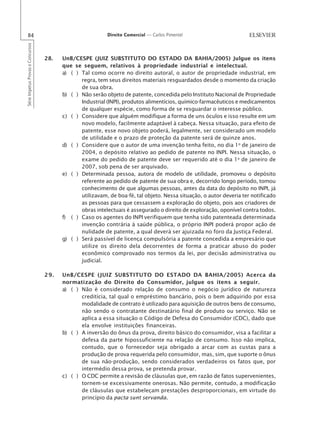84                                                       Direito Comercial — Carlos Pimentel
Série Impetus Provas e Concursos




                                   28.   UnB/CESPE (JUIZ SUBSTITUTO DO ESTADO DA BAHIA/2005) Julgue os itens
                                         que se seguem, relativos à propriedade industrial e intelectual.
                                         a) ( ) Tal como ocorre no direito autoral, o autor de propriedade industrial, em
                                                regra, tem seus direitos materiais resguardados desde o momento da criação
                                                de sua obra.
                                         b) ( ) Não serão objeto de patente, concedida pelo Instituto Nacional de Propriedade
                                                Industrial (INPI), produtos alimentícios, químico-farmacêuticos e medicamentos
                                                de qualquer espécie, como forma de se resguardar o interesse público.
                                         c) ( ) Considere que alguém modifique a forma de uns óculos e isso resulte em um
                                                novo modelo, facilmente adaptável à cabeça. Nessa situação, para efeito de
                                                patente, esse novo objeto poderá, legalmente, ser considerado um modelo
                                                de utilidade e o prazo de proteção da patente será de quinze anos.
                                         d) ( ) Considere que o autor de uma invenção tenha feito, no dia 1o de janeiro de
                                                2004, o depósito relativo ao pedido de patente no INPI. Nessa situação, o
                                                exame do pedido de patente deve ser requerido até o dia 1o de janeiro de
                                                2007, sob pena de ser arquivado.
                                         e) ( ) Determinada pessoa, autora de modelo de utilidade, promoveu o depósito
                                                referente ao pedido de patente de sua obra e, decorrido longo período, tomou
                                                conhecimento de que algumas pessoas, antes da data do depósito no INPI, já
                                                utilizavam, de boa-fé, tal objeto. Nessa situação, o autor deveria ter notificado
                                                as pessoas para que cessassem a exploração do objeto, pois aos criadores de
                                                obras intelectuais é assegurado o direito de exploração, oponível contra todos.
                                         f) ( ) Caso os agentes do INPI verifiquem que tenha sido patenteada determinada
                                                invenção contrária à saúde pública, o próprio INPI poderá propor ação de
                                                nulidade de patente, a qual deverá ser ajuizada no foro da Justiça Federal.
                                         g) ( ) Será passível de licença compulsória a patente concedida a empresário que
                                                utilize os direito dela decorrentes de forma a praticar abuso do poder
                                                econômico comprovado nos termos da lei, por decisão administrativa ou
                                                judicial.

                                   29.   UnB/CESPE (JUIZ SUBSTITUTO DO ESTADO DA BAHIA/2005) Acerca da
                                         normatização do Direito do Consumidor, julgue os itens a seguir.
                                         a) ( ) Não é considerado relação de consumo o negócio jurídico de natureza
                                                creditícia, tal qual o empréstimo bancário, pois o bem adquirido por essa
                                                modalidade de contrato é utilizado para aquisição de outros bens de consumo,
                                                não sendo o contratante destinatário final de produto ou serviço. Não se
                                                aplica a essa situação o Código de Defesa do Consumidor (CDC), dado que
                                                ela envolve instituições financeiras.
                                         b) ( ) A inversão do ônus da prova, direito básico do consumidor, visa a facilitar a
                                                defesa da parte hipossuficiente na relação de consumo. Isso não implica,
                                                contudo, que o fornecedor seja obrigado a arcar com as custas para a
                                                produção de prova requerida pelo consumidor, mas, sim, que suporte o ônus
                                                de sua não-produção, sendo considerados verdadeiros os fatos que, por
                                                intermédio dessa prova, se pretenda provar.
                                         c) ( ) O CDC permite a revisão de cláusulas que, em razão de fatos supervenientes,
                                                tornem-se excessivamente onerosas. Não permite, contudo, a modificação
                                                de cláusulas que estabeleçam prestações desproporcionais, em virtude do
                                                princípio da pacta sunt servanda.
 