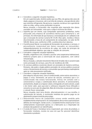 CAMPUS                            Capítulo 1 — Noções Gerais                               85




                                                                                           Série Impetus Provas e Concursos
    d) ( ) Considere a seguinte situação hipotética.
           Em um supermercado, Antônio pediu que seu filho, de apenas dez anos de
           idade, pegasse e trouxesse, até o carrinho de compras, uma garrafa de vidro
           que continha refrigerante. No percurso, o garoto, ao deixar cair a garrafa de
           vidro no chão, sofreu cortes profundos na perna.
           Nessa situação, o fornecedor não responde pela reparação dos danos
           causados ao consumidor, visto que a culpa é exclusiva da vítima.
    e) ( ) Suponha que um cliente, cujo computador apresentou problemas, tenha
           procurado uma empresa de assistência técnica para consertá-lo e, em
           princípio, foi informado de que bastaria a reinstalação de um software e de
           que a execução do serviço custaria R$ 35,00. Dias após, recebeu a fatura
           discriminando a troca de um componente de computador, no valor de R$
           500,00. Nesse caso, conforme o CDC, a prática descrita é abusiva.
    f) ( ) O profissional liberal, na condição de fornecedor de produtos e serviços, é
           pessoalmente responsável por danos causados ao consumidor,
           independentemente da existência de culpa, em razão do princípio da
           responsabilidade objetiva, que rege as relações de consumo.
    g) ( ) Considere a seguinte situação hipotética.
           Arnaldo, engenheiro civil, visando a auxiliar uma cooperativa habitacional,
           elaborou projeto para a construção de casas populares, sem cobrar
           remuneração.
           Nessa situação, a atitude meramente liberal de Arnaldo não é caracterizada
           como prestação de serviços, para fins de incidência do CDC.
    h) ( ) Os serviços públicos essenciais devem ser prestados de maneira contínua.
           Portanto, não pode o órgão público prestador de serviço público essencial
           cortar o fornecimento de serviço a consumidor que permaneça inadimplente
           após ter sido previamente notificado.
    i) ( ) Considere a seguinte situação hipotética.
           José adquiriu veículo novo, com ar-condicionado, entre outros acessórios, e
           pagou à vista. Entretanto, de posse do veículo, constatou que o ar-
           condicionado não estava funcionando. Entrou em contato com a
           concesionária e exigiu a substituição desse acessório. A concessionária,
           prontamente, dispôs-se a reparar o dano, entregando um outro veículo, usado
           e de menor valor, para que José o utilizasse enquanto fosse efetuado o
           conserto no carro por ele adquirido. Mais de trinta dias se passaram sem que
           o veículo fosse consertado.
           Nessa situação, José teria direito, alternativamente e à sua escolha, à
           substituição do veículo, à restituição imediata da quantia paga ou ao
           abatimento proporcional do preço pago.
    j) ( ) Determinada marca de computador estava sendo vendida pelo
           estabelecimento empresarial X. Os computadores dessa marca apresentavam
           defeitos de montagem. Sendo assim, o estabelecimento empresarial X será
           solidariamente responsável apenas se o fabricante ou o importador do
           produto não puderem ser identificados.
    k) ( ) A venda de frutas e hortaliças torna responsável, por vícios do produto, o
           fornecedor imediato, exceto no caso em que for possível identificar
           claramente o produtor.
 
