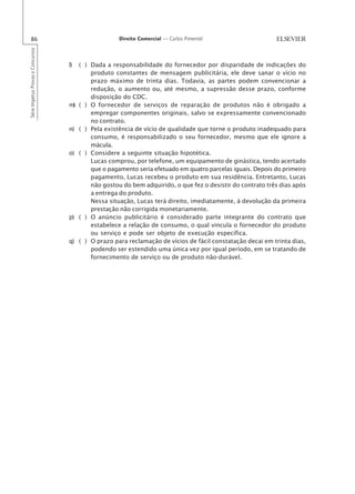 86                                                  Direito Comercial — Carlos Pimentel
Série Impetus Provas e Concursos




                                   l)   ( ) Dada a responsabilidade do fornecedor por disparidade de indicações do
                                            produto constantes de mensagem publicitária, ele deve sanar o vício no
                                            prazo máximo de trinta dias. Todavia, as partes podem convencionar a
                                            redução, o aumento ou, até mesmo, a supressão desse prazo, conforme
                                            disposição do CDC.
                                   m)   ( ) O fornecedor de serviços de reparação de produtos não é obrigado a
                                            empregar componentes originais, salvo se expressamente convencionado
                                            no contrato.
                                   n)   ( ) Pela existência de vício de qualidade que torne o produto inadequado para
                                            consumo, é responsabilizado o seu fornecedor, mesmo que ele ignore a
                                            mácula.
                                   o)   ( ) Considere a seguinte situação hipotética.
                                            Lucas comprou, por telefone, um equipamento de ginástica, tendo acertado
                                            que o pagamento seria efetuado em quatro parcelas iguais. Depois do primeiro
                                            pagamento, Lucas recebeu o produto em sua residência. Entretanto, Lucas
                                            não gostou do bem adquirido, o que fez o desistir do contrato três dias após
                                            a entrega do produto.
                                            Nessa situação, Lucas terá direito, imediatamente, à devolução da primeira
                                            prestação não corrigida monetariamente.
                                   p)   ( ) O anúncio publicitário é considerado parte integrante do contrato que
                                            estabelece a relação de consumo, o qual vincula o fornecedor do produto
                                            ou serviço e pode ser objeto de execução específica.
                                   q)   ( ) O prazo para reclamação de vícios de fácil constatação decai em trinta dias,
                                            podendo ser estendido uma única vez por igual período, em se tratando de
                                            fornecimento de serviço ou de produto não-durável.
 
