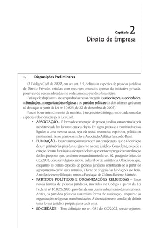 Capítulo   2
                                                  Direito de Empresa




1.       Disposições Preliminares
    O Código Civil de 2002, em seu art. 44, definiu as espécies de pessoas jurídicas
de Direito Privado, criadas com recursos oriundos apenas da iniciativa privada,
possíveis de serem adotadas no ordenamento jurídico brasileiro.
                                                                associações, sociedades,
    Por aquele dispositivo, são enquadradas nessa categoria as associações as sociedades
as fundações as organizações religiosas e os partidos políticos (os dois últimos ganharam
   fundações, organizações                     partidos
tal destaque a partir da Lei no 10.825, de 22 de dezembro de 2003).
    Para o bom entendimento da matéria, é necessário distinguirmos cada uma das
espécies relacionadas pela Lei Civil.
       • ASSOCIAÇÃO – É forma de construção de pessoa jurídica, caracterizada pela
          inexistência de fim lucrativo em seu objeto. Em regra, presta-se a reunir indivíduos
          ligados a uma mesma causa, seja ela social, recreativa, esportiva, política ou
          profissional. Serve como exemplo a Associação Atlética Banco do Brasil.
       • FUNDAÇÃO – Existe um traço marcante em sua composição, que é a destinação
          de um patrimônio para dar surgimento ao ente jurídico. Com efeito, precede a
          criação de uma fundação a afetação de bens que serão empregados na realização
          do fim proposto que, conforme o mandamento do art. 62, parágrafo único, do
          CC/2002, deve ser religioso, moral, cultural ou de assistência. Observe-se que,
          enquanto as outras espécies de pessoas jurídicas constituem-se a partir do
          agrupamento entre seres naturais, a fonte de origem das fundações são bens.
          A título de exemplificação, temos a Fundação de Cultura Roberto Marinho.
       • PARTIDOS POLÍTICOS E ORGANIZAÇÕES RELIGIOSAS – Essas
            ARTIDOS
          novas formas de pessoas jurídicas, inseridas no Código a partir da Lei
          Federal no 10.825/2003, provêm de um desmembramento das anteriores.
          Antes, os partidos políticos assumiam forma de associação, enquanto as
          organizações religiosas eram fundações. A alteração teve o condão de definir
          uma forma jurídica própria para cada uma.
       • SOCIEDADE – Tem definição no art. 981 do CC/2002, senão vejamos:
 