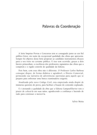 Palavras da Coordenação




   A Série Impetus Provas e Concursos tem se consagrado junto ao seu fiel
público leitor, em razão da excepcional qualidade das obras que apresenta.
Sempre foi objetivo desta Série propiciar ao candidato instrumentos eficazes
para o seu êxito no certame público. E isso tem ocorrido, graças a dois
fatores primordiais: a excelência dos professores signatários das obras que a
compõem e o rígido controle de qualidade da Editora.
   Pois bem, com essa obra não é diferente. O Professor Carlos Barbosa
consegue dispor, de forma didática e agradável, o Direito Comercial,
permeando sua narrativa de advertências oportunas para aquele que se
prepara para enfrentar uma banca examinadora exigente.
   Atualizada pelo novo Código Civil, esta empreitada ainda dispõe de
inúmeras questões de prova, para facilitar a fixação do conteúdo explanado.
   E é atestando a qualidade da obra que a Editora Campus/Elsevier tem o
prazer de colocá-la em suas mãos, agradecendo a confiança e fazendo de
tudo para continuar a merecê-la.


                                                                Sylvio Motta
 