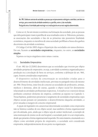 88                                                            Direito Comercial — Carlos Pimentel
Série Impetus Provas e Concursos




                                          Art. 981. Celebram contrato de sociedade as pessoas que reciprocamente se obrigam a contribuir, com bens ou
                                          serviços, para o exercício de atividade econômica e a partilha, entre si, dos resultados.
                                          Parágrafo único. A atividade pode restringir-se à realização de um ou mais negócios determinados.

                                      Como se vê, há um intuito econômico na formação da sociedade, pois as pessoas
                                   que dela participam visam à partilha de seus resultados entre si. Diferencia, portanto,
                                   as associações das sociedades o fato de as primeiras não possuírem finalidade
                                   econômica, enquanto os membros de uma sociedade perfilham a busca dos ganhos
                                   decorrentes da atividade econômica.
                                      O Código Civil de 2002 elegeu a bipartição das sociedades em ramos distintos.
                                   Em um, ficaram as sociedades empresárias, enquanto, no outro, as sociedades
                                   simples.
                                   simples
                                      Vejamos os traços singulares entre umas e outras.

                                   1.1.    Sociedades Empresárias
                                       O art. 982 do CC/2002 determinou que as sociedades que tiverem por objeto
                                   atividades próprias de empresário, ou seja, a atividade econômica organizada para a
                                   produção ou a circulação de bens ou serviços, conforme a definição do art. 966,
                                   caput, fossem consideradas empresárias.
                                       O dispositivo excluiu da conceituação as sociedades criadas para o
                                   desenvolvimento de atividades intelectuais, previstas no parágrafo único do mesmo
                                   art. 966. Desta forma, estão fora do conceito as sociedades de professores, artistas,
                                   médicos e dentistas, além de outras, quando o objeto social for diretamente
                                   relacionado às atividades profissionais respectivas. A ressalva é se o exercício dessas
                                   profissões constituir elemento de empresa, conforme já exposto no Capítulo 1.
                                   Nessa hipótese, poderemos presenciar o surgimento de sociedades empresárias cujos
                                   objetos sociais possam ser justamente o desenvolvimento daquelas atividades, a
                                   priori situadas à margem do conceito empresarial.
                                       A opção do legislador em caracterizar determinada sociedade como empresária
                                   não se limitou à análise de seu objeto social, mas também à forma organizacional
                                   por ela adotada, pois, ainda que o objeto seja de caráter intelectual, a exemplo de
                                   uma instituição de ensino ou de um hospital, a sociedade pode vir a ser empresária,
                                   desde que presente a forma organizacional requerida. De outra maneira, encaixando-se o
                                   objeto como atividade própria de empresário, a sociedade será considerada
                                   empresária, independentemente de seu porte ou organização.
 