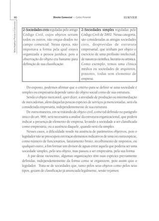 90                                                     Direito Comercial — Carlos Pimentel
Série Impetus Provas e Concursos




                                   2-Sociedades civis reguladas pelo antigo        2-Sociedades simples reguladas pelo
                                   Código Civil, cujos objetos seriam              Código Civil de 2002. Nessa categoria,
                                   todos os outros, não enqua-drados no            são consideradas as antigas sociedades
                                   campo comercial. Nessa época, não               civis, desprovidas de estrutura
                                   importava a forma pela qual estava              empresarial, que tenham por objeto o
                                   organizada a pessoa jurídica, pois a            exercício de uma profissão intelectual,
                                   observação do objeto era bastante para          de natureza científica, literária ou artística.
                                   definição de sua classificação.                 Como exemplo, temos uma clínica
                                                                                   médica ou sociedades de arquitetos,
                                                                                   pintores, todas sem elemento de
                                                                                   empresa.

                                       Do exposto, podemos afirmar que o critério para se definir se uma sociedade é
                                   simples ou empresária depende tanto do objeto social como de sua estrutura.
                                       Sendo o objeto mercantil, quer dizer, a atividade de produção ou intermediação
                                   de mercadorias, além daquelas poucas espécies de serviços já mencionadas, será ela
                                   considerada empresária, independentemente de sua estrutura.
                                       De outra maneira, em se tratando de objeto civil, como tal definido no parágrafo
                                   único do art. 966, será necessária a análise da estrutura organizacional, que poderá
                                   indicar a presença de elemento de empresa, levando a sociedade a ser classificada
                                   como empresária, ou a ausência daquele, quando será ela simples.
                                       Nesses casos, a dificuldade reside na ausência de parâmetros objetivos, pois o
                                   legislador não se preocupou em traçar elementos indicativos de uma ou outra espécie,
                                   como número de funcionários, faturamento bruto, recolhimento de impostos, ou
                                   qualquer outro, a fim formar um divisor de águas entre aquela que poderia ser uma
                                   sociedade simples, pelo seu objeto, mas passou a ser empresária, pela sua forma.
                                        A par desse raciocínio, algumas organizações têm suas espécies previamente
                                   definidas, independentemente da forma como se organizem, pois assim quis o
                                   legislador. Trata-se de sociedades que, tanto pelos seus objetos como pelos seus
                                   tipos, gozam de classificação já anunciada legalmente, senão vejamos:
 