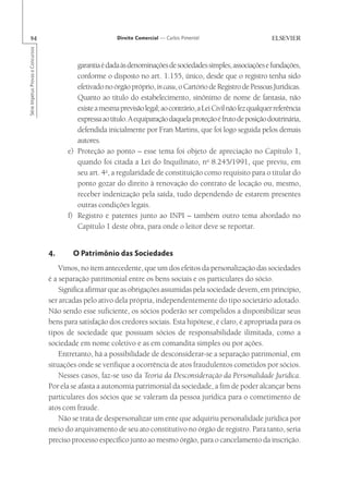 94                                                       Direito Comercial — Carlos Pimentel
Série Impetus Provas e Concursos




                                            garantia é dada às denominações de sociedades simples, associações e fundações,
                                            conforme o disposto no art. 1.155, único, desde que o registro tenha sido
                                            efetivado no órgão próprio, in casu, o Cartório de Registro de Pessoas Jurídicas.
                                            Quanto ao título do estabelecimento, sinônimo de nome de fantasia, não
                                            existe a mesma previsão legal; ao contrário, a Lei Civil não fez qualquer referência
                                            expressa ao título. A equiparação daquela proteção é fruto de posição doutrinária,
                                            defendida inicialmente por Fran Martins, que foi logo seguida pelos demais
                                            autores.
                                         e) Proteção ao ponto – esse tema foi objeto de apreciação no Capítulo 1,
                                            quando foi citada a Lei do Inquilinato, no 8.245/1991, que previu, em
                                            seu art. 4o, a regularidade de constituição como requisito para o titular do
                                            ponto gozar do direito à renovação do contrato de locação ou, mesmo,
                                            receber indenização pela saída, tudo dependendo de estarem presentes
                                            outras condições legais.
                                         f) Registro e patentes junto ao INPI – também outro tema abordado no
                                            Capítulo 1 deste obra, para onde o leitor deve se reportar.


                                   4.      O Patrimônio das Sociedades
                                       Vimos, no item antecedente, que um dos efeitos da personalização das sociedades
                                   é a separação patrimonial entre os bens sociais e os particulares do sócio.
                                       Significa afirmar que as obrigações assumidas pela sociedade devem, em princípio,
                                   ser arcadas pelo ativo dela própria, independentemente do tipo societário adotado.
                                   Não sendo esse suficiente, os sócios poderão ser compelidos a disponibilizar seus
                                   bens para satisfação dos credores sociais. Esta hipótese, é claro, é apropriada para os
                                   tipos de sociedade que possuam sócios de responsabilidade ilimitada, como a
                                   sociedade em nome coletivo e as em comandita simples ou por ações.
                                       Entretanto, há a possibilidade de desconsiderar-se a separação patrimonial, em
                                   situações onde se verifique a ocorrência de atos fraudulentos cometidos por sócios.
                                       Nesses casos, faz-se uso da Teoria da Desconsideração da Personalidade Jurídica.
                                   Por ela se afasta a autonomia patrimonial da sociedade, a fim de poder alcançar bens
                                   particulares dos sócios que se valeram da pessoa jurídica para o cometimento de
                                   atos com fraude.
                                       Não se trata de despersonalizar um ente que adquiriu personalidade jurídica por
                                   meio do arquivamento de seu ato constitutivo no órgão de registro. Para tanto, seria
                                   preciso processo específico junto ao mesmo órgão, para o cancelamento da inscrição.
 