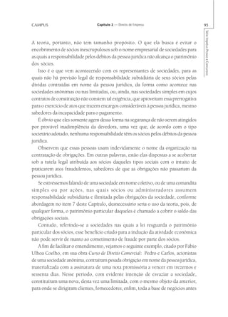 CAMPUS                           Capítulo 2 — Direito de Empresa                        95




                                                                                        Série Impetus Provas e Concursos
A teoria, portanto, não tem tamanho propósito. O que ela busca é evitar o
encobrimento de sócios inescrupulosos sob o nome empresarial de sociedades para
as quais a responsabilidade pelos débitos da pessoa jurídica não alcança o patrimônio
dos sócios.
    Isso é o que vem acontecendo com os representantes de sociedades, para as
quais não há previsão legal de responsabilidade subsidiária de seus sócios pelas
dívidas contraídas em nome da pessoa jurídica, da forma como acontece nas
sociedades anônimas ou nas limitadas, ou, ainda, nas sociedades simples em cujos
contratos de constituição não constem tal exigência, que aproveitam essa prerrogativa
para o exercício de atos que trazem encargos consideráveis à pessoa jurídica, mesmo
sabedores da incapacidade para o pagamento.
    É óbvio que eles somente agem dessa forma na segurança de não serem atingidos
por provável inadimplência da devedora, uma vez que, de acordo com o tipo
societário adotado, nenhuma responsabilidade têm os sócios pelos débitos da pessoa
jurídica.
    Observem que essas pessoas usam indevidamente o nome da organização na
contratação de obrigações. Em outras palavras, estão elas dispostas a se acobertar
sob a tutela legal atribuída aos sócios daqueles tipos sociais com o intuito de
praticarem atos fraudulentos, sabedores de que as obrigações não passariam da
pessoa jurídica.
    Se estivéssemos falando de uma sociedade em nome coletivo, ou de uma comandita
simples ou por ações, nas quais sócios ou administradores assumem
responsabilidade subsidiária e ilimitada pelas obrigações da sociedade, conforme
abordagem no item 7 deste Capítulo, desnecessário seria o uso da teoria, pois, de
qualquer forma, o patrimônio particular daqueles é chamado a cobrir o saldo das
obrigações sociais.
    Contudo, referindo-se a sociedades nas quais a lei resguarda o patrimônio
particular dos sócios, esse benefício criado para a indução da atividade econômica
não pode servir de manto ao cometimento de fraude por parte dos sócios.
    A fim de facilitar o entendimento, vejamos o seguinte exemplo, citado por Fábio
Ulhoa Coelho, em sua obra Curso de Direito Comercial: Pedro e Carlos, acionistas
de uma sociedade anônima, contraíram pesada obrigação em nome da pessoa jurídica,
materializada com a assinatura de uma nota promissória a vencer em trezentos e
sessenta dias. Nesse período, com evidente intenção de esvaziar a sociedade,
constituíram uma nova, desta vez uma limitada, com o mesmo objeto da anterior,
para onde se dirigiram clientes, fornecedores, enfim, toda a base de negócios antes
 