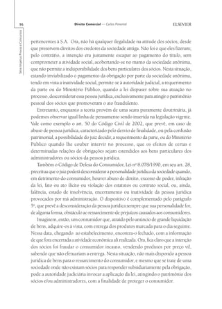 96                                                       Direito Comercial — Carlos Pimentel
Série Impetus Provas e Concursos




                                   pertencentes à S.A. Ora, não há qualquer ilegalidade na atitude dos sócios, desde
                                   que preservem direitos dos credores da sociedade antiga. Não foi o que eles fizeram;
                                   pelo contrário, a intenção era justamente escapar ao pagamento do título, sem
                                   comprometer a atividade social, acobertando-se no manto da sociedade anônima,
                                   que não permite a indisponibilidade dos bens particulares dos sócios. Nesta situação,
                                   estando inviabilizado o pagamento da obrigação por parte da sociedade anônima,
                                   tendo em vista a inatividade social, permite-se à autoridade judicial, a requerimento
                                   da parte ou do Ministério Público, quando a lei dispuser sobre sua atuação no
                                   processo, desconsiderar essa pessoa jurídica, exclusivamente para atingir o patrimônio
                                   pessoal dos sócios que promoveram o ato fraudulento.
                                       Entretanto, enquanto a teoria provém de uma seara puramente doutrinária, já
                                   podemos observar igual linha de pensamento sendo inserida na legislação vigente.
                                   Vale como exemplo o art. 50 do Código Civil de 2002, que prevê, em caso de
                                   abuso de pessoa jurídica, caracterizado pelo desvio de finalidade, ou pela confusão
                                   patrimonial, a possibilidade do juiz decidir, a requerimento da parte, ou do Ministério
                                   Público quando lhe couber intervir no processo, que os efeitos de certas e
                                   determinadas relações de obrigações sejam estendidos aos bens particulares dos
                                   administradores ou sócios da pessoa jurídica.
                                       Também o Código de Defesa do Consumidor, Lei no 8.078/1990, em seu art. 28,
                                   preceitua que o juiz poderá desconsiderar a personalidade jurídica da sociedade quando,
                                   em detrimento do consumidor, houver abuso de direito, excesso de poder, infração
                                   da lei, fato ou ato ilícito ou violação dos estatutos ou contrato social, ou, ainda,
                                   falência, estado de insolvência, encerramento ou inatividade da pessoa jurídica
                                   provocados por má administração. O dispositivo é complementado pelo parágrafo
                                   5o, que prevê a desconsideração da pessoa jurídica sempre que sua personalidade for,
                                   de alguma forma, obstáculo ao ressarcimento de prejuízos causados aos consumidores.
                                       Imaginem, então, um consumidor que, atraído pelo anúncio de grande liquidação
                                   de bens, adquire-os à vista, com entrega dos produtos marcada para o dia seguinte.
                                   Nessa data, chegando ao estabelecimento, encontra-o fechado, com a informação
                                   de que fora encerrada a atividade econômica ali realizada. Ora, fica claro que a intenção
                                   dos sócios foi fraudar o consumidor incauto, vendendo produtos por preço vil,
                                   sabendo que não efetuariam a entrega. Nesta situação, não mais dispondo a pessoa
                                   jurídica de bens para o ressarcimento do consumidor, e mesmo que se trate de uma
                                   sociedade onde não existam sócios para responder subsidiariamente pela obrigação,
                                   pode a autoridade judiciária invocar a aplicação da lei, atingindo o patrimônio dos
                                   sócios e/ou administradores, com a finalidade de proteger o consumidor.
 
