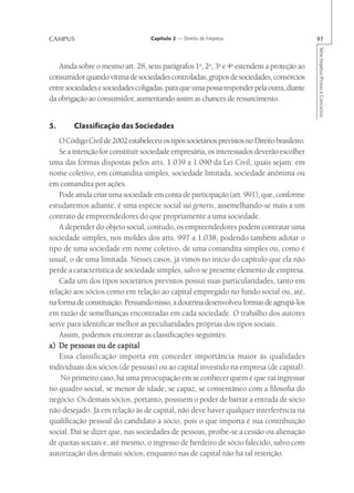 CAMPUS                              Capítulo 2 — Direito de Empresa                            97




                                                                                               Série Impetus Provas e Concursos
   Ainda sobre o mesmo art. 28, seus parágrafos 1o, 2o, 3o e 4o estendem a proteção ao
consumidor quando vítima de sociedades controladas, grupos de sociedades, consórcios
entre sociedades e sociedades coligadas, para que uma possa responder pela outra, diante
da obrigação ao consumidor, aumentando assim as chances de ressarcimento.


5.       Classificação das Sociedades
    O Código Civil de 2002 estabeleceu os tipos societários previstos no Direito brasileiro.
    Se a intenção for constituir sociedade empresária, os interessados deverão escolher
uma das formas dispostas pelos arts. 1.039 a 1.090 da Lei Civil, quais sejam: em
nome coletivo, em comandita simples, sociedade limitada, sociedade anônima ou
em comandita por ações.
    Pode ainda criar uma sociedade em conta de participação (art. 991), que, conforme
estudaremos adiante, é uma espécie social sui generis, assemelhando-se mais a um
contrato de empreendedores do que propriamente a uma sociedade.
    A depender do objeto social, contudo, os empreendedores podem contratar uma
sociedade simples, nos moldes dos arts. 997 a 1.038, podendo também adotar o
tipo de uma sociedade em nome coletivo, de uma comandita simples ou, como é
usual, o de uma limitada. Nesses casos, já vimos no início do capítulo que ela não
perde a característica de sociedade simples, salvo se presente elemento de empresa.
    Cada um dos tipos societários previstos possui suas particularidades, tanto em
relação aos sócios como em relação ao capital empregado no fundo social ou, até,
na forma de constituição. Pensando nisso, a doutrina desenvolveu formas de agrupá-los
em razão de semelhanças encontradas em cada sociedade. O trabalho dos autores
serve para identificar melhor as peculiaridades próprias dos tipos sociais.
    Assim, podemos encontrar as classificações seguintes:
a) De pessoas ou de capital
    Essa classificação importa em conceder importância maior às qualidades
individuais dos sócios (de pessoas) ou ao capital investido na empresa (de capital).
    No primeiro caso, há uma preocupação em se conhecer quem é que vai ingressar
no quadro social, se menor de idade, se capaz, se consentâneo com a filosofia do
negócio. Os demais sócios, portanto, possuem o poder de barrar a entrada de sócio
não desejado. Já em relação às de capital, não deve haver qualquer interferência na
qualificação pessoal do candidato a sócio, pois o que importa é sua contribuição
social. Daí se dizer que, nas sociedades de pessoas, proíbe-se a cessão ou alienação
de quotas sociais e, até mesmo, o ingresso de herdeiro de sócio falecido, salvo com
autorização dos demais sócios, enquanto nas de capital não há tal restrição.
 