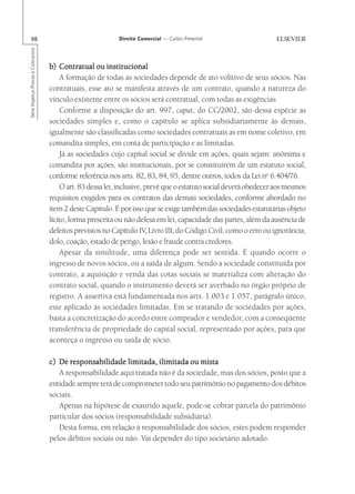 98                                                       Direito Comercial — Carlos Pimentel
Série Impetus Provas e Concursos




                                   b) Contratual ou institucional
                                       A formação de todas as sociedades depende de ato volitivo de seus sócios. Nas
                                   contratuais, esse ato se manifesta através de um contrato, quando a natureza do
                                   vínculo existente entre os sócios será contratual, com todas as exigências
                                       Conforme a disposição do art. 997, caput, do CC/2002, são dessa espécie as
                                   sociedades simples e, como o capítulo se aplica subsidiariamente às demais,
                                   igualmente são classificadas como sociedades contratuais as em nome coletivo, em
                                   comandita simples, em conta de participação e as limitadas.
                                       Já as sociedades cujo capital social se divide em ações, quais sejam: anônima e
                                   comandita por ações, são institucionais, por se constituírem de um estatuto social,
                                   conforme referência nos arts. 82, 83, 84, 95, dentre outros, todos da Lei no 6.404/76.
                                       O art. 83 dessa lei, inclusive, prevê que o estatuto social deverá obedecer aos mesmos
                                   requisitos exigidos para os contratos das demais sociedades, conforme abordado no
                                   item 2 deste Capítulo. É por isso que se exige também das sociedades estatutárias objeto
                                   lícito, forma prescrita ou não defesa em lei, capacidade das partes, além da ausência de
                                   defeitos previstos no Capítulo IV Livro III, do Código Civil, como o erro ou ignorância,
                                                                       ,
                                   dolo, coação, estado de perigo, lesão e fraude contra credores.
                                       Apesar da similitude, uma diferença pode ser sentida. É quando ocorre o
                                   ingresso de novos sócios, ou a saída de algum. Sendo a sociedade constituída por
                                   contrato, a aquisição e venda das cotas sociais se materializa com alteração do
                                   contrato social, quando o instrumento deverá ser averbado no órgão próprio de
                                   registro. A assertiva está fundamentada nos arts. 1.003 e 1.057, parágrafo único,
                                   este aplicado às sociedades limitadas. Em se tratando de sociedades por ações,
                                   basta a concretização do acordo entre comprador e vendedor, com a conseqüente
                                   transferência de propriedade do capital social, representado por ações, para que
                                   aconteça o ingresso ou saída de sócio.

                                   c) De responsabilidade limitada, ilimitada ou mista
                                      A responsabilidade aqui tratada não é da sociedade, mas dos sócios, posto que a
                                   entidade sempre terá de comprometer todo seu patrimônio no pagamento dos débitos
                                   sociais.
                                      Apenas na hipótese de exaurido aquele, pode-se cobrar parcela do patrimônio
                                   particular dos sócios (responsabilidade subsidiária).
                                      Desta forma, em relação à responsabilidade dos sócios, estes podem responder
                                   pelos débitos sociais ou não. Vai depender do tipo societário adotado.
 