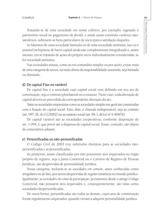 CAMPUS                             Capítulo 2 — Direito de Empresa                         99




                                                                                           Série Impetus Provas e Concursos
    Tratando-se de uma sociedade em nome coletivo, por exemplo, esgotado o
patrimônio social no pagamento de dívida, e ainda assim existindo credores não-
satisfeitos, subtraem-se bens particulares de sócio para a satisfação daqueles.
    Se falarmos de uma sociedade limitada ou de uma sociedade anônima, isso só é
possível na hipótese de haver capital ainda não completamente integralizado e, assim
mesmo, em se tratando de ações do próprio sócio individualmente consideradas, se
for sociedade anônima.
    Nas sociedades mistas, como as em comandita simples ou por ações, existe mais
de uma categoria de sócios, na razão direta da responsabilidade assumida, seja limitada
ou ilimitada;

d) De capital Fixo ou variável
    De capital fixo é a sociedade cujo capital social vem definido em seu ato de
constituição, seja o contrato plurilateral ou o estatuto. Neste caso, toda alteração de
capital deverá ser precedida da correspondente alteração do ato.
    Tanto as sociedades empresárias como as sociedades simples em geral são constituídas
com a fixação do capital social. Esta, aliás, é cláusula indispensável, seja ao contrato
(art. 997, III, do CC/2002) ou ao estatuto social (art. 84, I, da Lei no 6.404/76).
    De capital variável são as sociedades cooperativas, conforme disposição do
art. 1.094, I, que prevê até a dispensa do capital social. Essas, contudo, são objeto
de comentários adiante.

e) Personificadas ou não-personificadas
    O Código Civil de 2002 traz subtítulos distintos para as sociedades não-
personificadas e as personificadas.
    As primeiras, assim classificadas por não possuírem atos arquivados no órgão
próprio de registro, seja a Junta Comercial ou o Cartório de Registro de Pessoas
Jurídicas, são desprovidas de personalidade jurídica.
    Nessa categoria, incluem-se as sociedades em comum, antes conhecidas como
irregulares ou de fato, por serem desprovidas de regular existência no mundo jurídico.
Igualmente, as sociedades em conta de participação, já existentes desde o antigo Código
Comercial, não possuem atos arquivados e, conseqüentemente, são tidas como
sociedades despersonificadas.
    De outra forma, personificadas são todas as demais, cujos atos de constituição
foram regularmente arquivados, quando vieram a adquirir personalidade jurídica.
 