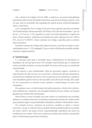 CAMPUS                             Capítulo 2 — Direito de Empresa                          101




                                                                                            Série Impetus Provas e Concursos
    Até o advento do Código Civil de 2002, a matéria se encontrava disciplinada
unicamente pela Lei das Sociedades Anônimas, que servia às demais espécies, uma
vez que, para as sociedades não-reguladas por aquela norma, nenhuma legislação
sobre o tema havia.
    Com a chegada do Novo Código Civil, que trouxe capítulo específico intitulado
“Da Transformação, Da Incorporação, Da Fusão e Da Cisão das Sociedades”, que vai
do art. 1.113 ao art. 1.122, passamos a contar com duas disciplinas a respeito do
tema. Uma já existente, aplicada às sociedades por ações, disposta nos arts. 220 ao
234, da Lei no 6.404/76. Outra constante do Código, específica para os demais
tipos societários.
    Existindo omissão do Código sobre algum instituto, como há em relação à cisão,
citada apenas no art. 1.122, parágrafo 3o, que se refere à falência da sociedade cindida,
continua a regência pela lei.

     ransformação
a) Transformação
    É a operação pela qual a sociedade passa, independente de dissolução ou
liquidação, de um tipo para outro. Por exemplo, uma limitada que se transforma
numa sociedade anônima, ou uma sociedade em nome coletivo que se transforma
numa limitada.
    Não importa o tipo transformado, além de necessário registro conforme as
especificações do tipo em que vai se converter, a eficácia da operação depende de
consentimento unânime dos sócios, salvo se prevista no ato constitutivo, quando o
sócio dissidente poderá retirar-se da sociedade. Esse direito de retirada, aliás, pode
até ser renunciado no contrato social, quando a transformação for para uma
companhia.
    Em qualquer caso, a transformação não pode prejudicar o direito dos credores,
nem modificá-los, e manterão, até a integral satisfação de seus créditos, as mesmas
garantias que tinham antes da alteração.
    Desta forma, se uma sociedade em nome coletivo se transformar em sociedade
anônima, os credores anteriores à mudança continuarão titulares de créditos pelos
quais poderão argüir a responsabilidade subsidiária, solidária e ilimitada dos sócios.
    No exemplo inverso, raríssimo de acontecer, também se aplica o mesmo
raciocínio, ou seja, o credor de uma sociedade anônima transformada em sociedade
em nome coletivo não pode invocar responsabilidade subsidiária dos sócios na
satisfação de seu crédito. Neste caso, somente os titulares por créditos constituídos
após a transformação possuiriam tal direito.
 