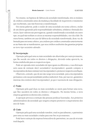 102                                                       Direito Comercial — Carlos Pimentel
Série Impetus Provas e Concursos




                                      No entanto, na hipótese de falência da sociedade transformada, têm os titulares
                                   de créditos constituídos antes da mudança a faculdade de requererem o tratamento
                                   que receberiam, caso não houvesse a transformação.
                                      Em outras palavras, pode o credor de uma sociedade em nome coletivo, titular
                                   de um direito garantido pela responsabilidade subsidiária, solidária e ilimitada dos
                                   sócios, fazer valerem tais prerrogativas, quando transformada a sociedade em outro
                                   tipo, na qual não tenham os sócios as mesmas responsabilidades, vier ela a falir. De
                                   outra forma, também em caso de falência da sociedade transformada, deste vez de
                                   limitada para em nome coletivo, aos credores por créditos constituídos anteriormente
                                   ao ato basta não se manifestarem, que seus créditos usufruirão das garantias próprias
                                   ao novo tipo societário adotado.

                                   b) Incorporação
                                      Operação pela qual uma ou mais sociedades são absorvidas por outra já existente,
                                   que lhe sucede em todos os direitos e obrigações, devendo todas aprová-la, na
                                   forma estabelecida para os respectivos tipos.
                                      Pode ser operada entre sociedades de tipos iguais ou diferentes, e sua efetivação
                                   será causa de extinção da(s) sociedade(s) incorporada(s), quando compete à
                                   incorporadora declarar extinta(s) a(s) incorporada(s) e promover respectiva averbação.
                                      Observem, contudo, que do ato não surge nova sociedade, pois a incorporadora
                                   permanece com sua personalidade jurídica inalterável. Esta, por sua vez, garantirá o
                                   interesse dos credores da(s) incorporada(s), já que é sucessora de suas obrigações.

                                   c) Fusão
                                      Operação pela qual duas ou mais sociedades se unem para formar uma nova,
                                   que lhes sucederá em todos os direitos e obrigações. Da mesma forma, a nova
                                   empresa garantirá os direitos dos credores.
                                      A operação provoca a extinção das pessoas jurídicas fusionadas. Aos primeiros
                                   administradores da sociedade que surgem compete promover o arquivamento dos
                                   atos de fusão.

                                   d) Cisão
                                      Operação pela qual uma sociedade transfere, total ou parcialmente, o patrimônio
                                   para uma ou mais sociedades criadas para esse fim ou já existentes.
                                      Pode haver extinção da empresa fornecedora do patrimônio, no caso de reversão
                                   total daquele.
 