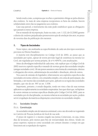 CAMPUS                             Capítulo 2 — Direito de Empresa                         103




                                                                                           Série Impetus Provas e Concursos
   Sendo total a cisão, a empresa que recebeu o patrimônio obriga-se pelos direitos
dos credores. Se mais de uma empresa recepcionou os bens da cindida, haverá
solidariedade entre elas no pagamento aos credores.
   Caso seja parcial, o instrumento da cisão pode estabelecer quais as obrigações
que passam à outra empresa.
   Em se tratando de incorporação, fusão ou cisão, o art. 1.122, do CC/2002 garante
o direito de credores prejudicados promoverem ação de anulação dos atos, no prazo
de noventa dias da publicação dos mesmos.


7.      Tipos de Sociedades
   Neste tópico, são analisadas as especificidades de cada um dos tipos societários
previstos no Direito brasileiro.
   A maioria tem disciplinamento no Código Civil de 2002, ao passo que as
sociedades por ações, apesar de terem previsão legal de existência na mesma Lei
Civil, são reguladas por norma própria, de no 6.404/76, com atualizações.
   Antes da abordagem individual de cada uma, vale explicar que o Código Civil de
2002 reservou capítulo específico tratando de normas gerais das sociedades simples
(antigas sociedades civis). Ali são postos assuntos como forma de constituição, direitos
e obrigações dos sócios, administração da sociedade e dissolução, além de outros.
   Nos casos de omissão do legislador, relativamente aos capítulos específicos das
sociedades em nome coletivo, em comandita simples, em conta de participação, das
limitadas, e até mesmo das sociedades por ações, aplicam-se as regras das sociedades
simples, que vão do art. 997 ao art. 1.038.
   Importante, portanto, o estudo daquelas, tendo em vista o fato de suas normas
aplicarem-se supletivamente às sociedades empresárias. Isso quer dizer que, na hipótese
de serem omissas as normas específicas ditadas pelo Código Civil de 2002, para as
sociedades por ele disciplinadas, ou mesmo relativas às sociedades por ações, podem
servir à regulação da matéria as disposições concernentes às sociedades simples.

7.1.    Sociedades Simples
7.1.1. Constituição
   As sociedades simples são de natureza contratual, com o ato devendo ser registrado
no Cartório de Pessoas Jurídicas do local de sua sede.
   O prazo de registro é o mesmo exigido nas Juntas Comerciais, ou seja, trinta
dias da lavratura, pelo menos para fins de retroatividade dos efeitos. Sendo em
prazo superior, reputa-se como sociedade em comum durante o tempo em que
funcionou até a expedição do registro.
 