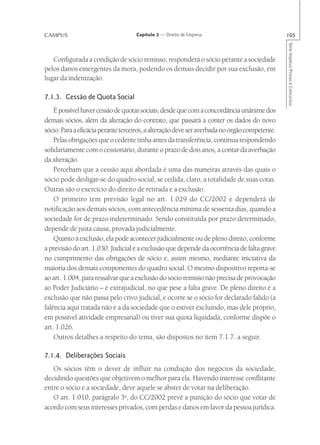 CAMPUS                              Capítulo 2 — Direito de Empresa                            105




                                                                                               Série Impetus Provas e Concursos
   Configurada a condição de sócio remisso, responderá o sócio perante a sociedade
pelos danos emergentes da mora, podendo os demais decidir por sua exclusão, em
lugar da indenização.

7.1.3. Cessão de Quota Social
    É possível haver cessão de quotas sociais, desde que com a concordância unânime dos
demais sócios, além da alteração do contrato, que passará a conter os dados do novo
sócio. Para a eficácia perante terceiros, a alteração deve ser averbada no órgão competente.
    Pelas obrigações que o cedente tinha antes da transferência, continua respondendo
solidariamente com o cessionário, durante o prazo de dois anos, a contar da averbação
da alteração.
    Percebam que a cessão aqui abordada é uma das maneiras através das quais o
sócio pode desligar-se do quadro social, se cedida, claro, a totalidade de suas cotas.
Outras são o exercício do direito de retirada e a exclusão.
    O primeiro tem previsão legal no art. 1.029 do CC/2002 e dependerá de
notificação aos demais sócios, com antecedência mínima de sessenta dias, quando a
sociedade for de prazo indeterminado. Sendo constituída por prazo determinado,
depende de justa causa, provada judicialmente.
    Quanto à exclusão, ela pode acontecer judicialmente ou de pleno direito, conforme
a previsão do art. 1.030. Judicial é a exclusão que depende da ocorrência de falta grave
no cumprimento das obrigações de sócio e, assim mesmo, mediante iniciativa da
maioria dos demais componentes do quadro social. O mesmo dispositivo reporta-se
ao art. 1.004, para ressalvar que a exclusão do sócio remisso não precisa de provocação
ao Poder Judiciário – é extrajudicial, no que pese a falta grave. De pleno direito é a
exclusão que não passa pelo crivo judicial, e ocorre se o sócio for declarado falido (a
falência aqui tratada não é a da sociedade que o estiver excluindo, mas dele próprio,
em possível atividade empresarial) ou tiver sua quota liquidada, conforme dispõe o
art. 1.026.
    Outros detalhes a respeito do tema, são dispostos no item 7.1.7. a seguir.

7.1.4. Deliberações Sociais
   Os sócios têm o dever de influir na condução dos negócios da sociedade,
decidindo questões que objetivem o melhor para ela. Havendo interesse conflitante
entre o sócio e a sociedade, deve aquele se abster de votar na deliberação.
   O art. 1.010, parágrafo 3o, do CC/2002 prevê a punição do sócio que votar de
acordo com seus interesses privados, com perdas e danos em favor da pessoa jurídica.
 
