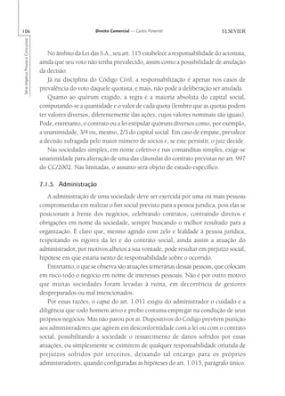 106                                                       Direito Comercial — Carlos Pimentel
Série Impetus Provas e Concursos




                                       No âmbito da Lei das S.A., seu art. 115 estabelece a responsabilidade do acionista,
                                   ainda que seu voto não tenha prevalecido, assim como a possibilidade de anulação
                                   da decisão.
                                       Já na disciplina do Código Civil, a responsabilização é apenas nos casos de
                                   prevalência do voto daquele quotista, e mais, não pode a deliberação ser anulada.
                                       Quanto ao quórum exigido, a regra é a maioria absoluta do capital social,
                                   computando-se a quantidade e o valor de cada quota (lembro que as quotas podem
                                   ter valores diversos, diferentemente das ações, cujos valores nominais são iguais).
                                   Pode, entretanto, o contrato ou a lei estipular quóruns diversos como, por exemplo,
                                   a unanimidade, 3/4 ou, mesmo, 2/3 do capital social. Em caso de empate, prevalece
                                   a decisão sufragada pelo maior número de sócios e, se este persistir, o juiz decide.
                                       Nas sociedades simples, em nome coletivo e nas comanditas simples, exige-se
                                   unanimidade para alteração de uma das cláusulas do contrato previstas no art. 997
                                   do CC/2002. Nas limitadas, o assunto será objeto de estudo específico.

                                   7.1.5. Administração
                                       A administração de uma sociedade deve ser exercida por uma ou mais pessoas
                                   comprometidas em realizar o fim social previsto para a pessoa jurídica, pois elas se
                                   posicionam à frente dos negócios, celebrando contratos, contraindo direitos e
                                   obrigações em nome da sociedade, sempre buscando o melhor resultado para a
                                   organização. É claro que, mesmo agindo com zelo e lealdade à pessoa jurídica,
                                   respeitando os rigores da lei e do contrato social, ainda assim a atuação do
                                   administrador, por motivos alheios a sua vontade, pode resultar em prejuízo social,
                                   hipótese em que estaria isento de responsabilidade sobre o ocorrido.
                                       Entretanto, o que se observa são atuações temerárias dessas pessoas, que colocam
                                   em risco todo o negócio em nome de interesses pessoais. Não é por outro motivo
                                   que muitas sociedades foram levadas à ruína, em decorrência de gestores
                                   despreparados ou mal intencionados.
                                       Por essas razões, o caput do art. 1.011 exigiu do administrador o cuidado e a
                                   diligência que todo homem ativo e probo costuma empregar na condução de seus
                                   próprios negócios. Mas não parou por aí. Dispositivos do Código prevêem punição
                                   aos administradores que agirem em desconformidade com a lei ou com o contrato
                                   social, possibilitando à sociedade o ressarcimento de danos sofridos por essas
                                   atuações, ou simplesmente se eximirem de qualquer responsabilidade oriunda de
                                   prejuízos sofridos por terceiros, deixando tal encargo para os próprios
                                   administradores, quando configuradas as hipóteses do art. 1.015, parágrafo único.
 