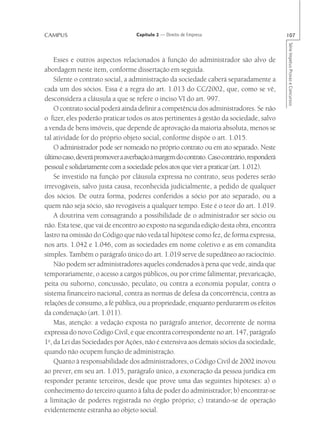 CAMPUS                             Capítulo 2 — Direito de Empresa                          107




                                                                                            Série Impetus Provas e Concursos
    Esses e outros aspectos relacionados à função do administrador são alvo de
abordagem neste item, conforme dissertação em seguida.
    Silente o contrato social, a administração da sociedade caberá separadamente a
cada um dos sócios. Essa é a regra do art. 1.013 do CC/2002, que, como se vê,
desconsidera a cláusula a que se refere o inciso VI do art. 997.
    O contrato social poderá ainda definir a competência dos administradores. Se não
o fizer, eles poderão praticar todos os atos pertinentes à gestão da sociedade, salvo
a venda de bens imóveis, que depende de aprovação da maioria absoluta, menos se
tal atividade for do próprio objeto social, conforme dispõe o art. 1.015.
    O administrador pode ser nomeado no próprio contrato ou em ato separado. Neste
último caso, deverá promover a averbação à margem do contrato. Caso contrário, responderá
pessoal e solidariamente com a sociedade pelos atos que vier a praticar (art. 1.012).
    Se investido na função por cláusula expressa no contrato, seus poderes serão
irrevogáveis, salvo justa causa, reconhecida judicialmente, a pedido de qualquer
dos sócios. De outra forma, poderes conferidos a sócio por ato separado, ou a
quem não seja sócio, são revogáveis a qualquer tempo. Este é o teor do art. 1.019.
    A doutrina vem consagrando a possibilidade de o administrador ser sócio ou
não. Esta tese, que vai de encontro ao exposto na segunda edição desta obra, encontra
lastro na omissão do Código que não veda tal hipótese como fez, de forma expressa,
nos arts. 1.042 e 1.046, com as sociedades em nome coletivo e as em comandita
simples. Também o parágrafo único do art. 1.019 serve de supedâneo ao raciocínio.
    Não podem ser administradores aqueles condenados à pena que vede, ainda que
temporariamente, o acesso a cargos públicos, ou por crime falimentar, prevaricação,
peita ou suborno, concussão, peculato, ou contra a economia popular, contra o
sistema financeiro nacional, contra as normas de defesa da concorrência, contra as
relações de consumo, a fé pública, ou a propriedade, enquanto perdurarem os efeitos
da condenação (art. 1.011).
    Mas, atenção: a vedação exposta no parágrafo anterior, decorrente de norma
expressa do novo Código Civil, e que encontra correspondente no art. 147, parágrafo
1o, da Lei das Sociedades por Ações, não é extensiva aos demais sócios da sociedade,
quando não ocupem função de administração.
    Quanto à responsabilidade dos administradores, o Código Civil de 2002 inovou
ao prever, em seu art. 1.015, parágrafo único, a exoneração da pessoa jurídica em
responder perante terceiros, desde que prove uma das seguintes hipóteses: a) o
conhecimento do terceiro quanto à falta de poder do administrador; b) encontrar-se
a limitação de poderes registrada no órgão próprio; c) tratando-se de operação
evidentemente estranha ao objeto social.
 