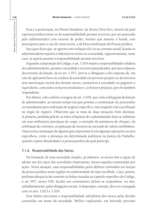 108                                                        Direito Comercial — Carlos Pimentel
Série Impetus Provas e Concursos




                                      Essa é a positivação, no Direito brasileiro, da Teoria Ultra Vires, através da qual
                                   a pessoa jurídica exime-se da responsabilidade perante terceiros, por ato praticado
                                   pelo administrador com excesso de poder, mesmo que ausente a fraude, esta
                                   pressuposto para o uso de outra teoria, a da Desconsideração da Pessoa Jurídica.
                                      Isso quer dizer que, se agirem com violação à lei ou ao contrato social, ficarão os
                                   administradores sujeitos a indenizar terceiros ou a sociedade, regressivamente, neste
                                   caso, se aquela assumir a responsabilidade perante terceiros.
                                      Seguindo a disposição do Código, o art. 1.016 impôs a responsabilidade solidária
                                   dos administradores, perante a sociedade e terceiros prejudicados, por atos culposos
                                   decorrentes da função. Já no art. 1.017, previu a obrigação a eles imposta de, em
                                   caso de aplicarem bens ou créditos da sociedade em proveito próprio ou de terceiros
                                   sem autorização escrita dos demais sócios, restituírem à sociedade ou pagarem o
                                   equivalente, com todos os lucros resultantes e, se houver prejuízo, por ele também
                                   responderão.
                                      Por último, vale conferir a exegese do art. 1.018, que veda a delegação da função
                                   de administrador, ao mesmo tempo em que permite a constituição de procurador
                                   ou mandatário para realização de negócio específico, não exigindo a lei a averbação
                                   no órgão de registro. Observem que se trata de duas situações bem distintas.
                                   A primeira, proibida pela lei, se refere à hipótese de o administrador fazer-se substituir
                                   em suas atribuições precípuas do cargo, a exemplo da assinatura de cheques, da
                                   celebração de contratos, ou aplicação de recursos no mercado de valores mobiliários.
                                   Outra seria a nomeação de alguém para representá-lo em algumas operações ou atos
                                   específicos, como a presença em determinada audiência na Justiça do Trabalho,
                                   quando a parte demandada é a pessoa jurídica da qual participe.

                                   7.1.6. Responsabilidade dos Sócios
                                      Na formação de uma sociedade simples, já sabemos, os sócios têm a opção de
                                   adotar um dos tipos das sociedades empresárias, menos aquelas constituídas por
                                   ações. Nesta situação, suas responsabilidades pelos débitos contraídos em função
                                   da pessoa jurídica serão regidas na conformidade do tipo escolhido. Caso, porém,
                                   prefiram adequá-la tão somente às linhas traçadas no capítulo específico do Código,
                                   o art. 997, inciso VIII, faculta aos contratantes definir se respondem, ou não,
                                   subsidiariamente, pelas obrigações sociais. A disposição, contudo, deve ser conjugada
                                   com os arts. 1.023 e 1.024.
                                      Esse último preconiza a responsabilidade subsidiária dos sócios pelas dívidas
                                   contraídas em nome da sociedade. Melhor explicando, em havendo previsão
 