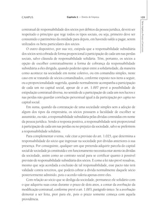 CAMPUS                            Capítulo 2 — Direito de Empresa                         109




                                                                                          Série Impetus Provas e Concursos
contratual de responsabilidade dos sócios por débitos da pessoa jurídica, deverá ser
respeitado o princípio que rege todos os tipos sociais, ou seja, primeiro deve ser
consumido o patrimônio da entidade para depois, em havendo saldo a pagar, serem
utilizados os bens particulares dos sócios.
    O outro dispositivo, por sua vez, estipula que a responsabilidade subsidiária
dos sócios será cobrada de forma proporcional à participação de cada um nas perdas
sociais, salvo cláusula de responsabilidade solidária. Têm, portanto, os sócios a
opção de escolher contratualmente a forma de cobrança da responsabilidade
subsidiária a eles dirigida, quando poderão optar entre a solidariedade, da maneira
como acontece na sociedade em nome coletivo, ou em comandita simples, neste
caso em se tratando de sócios comanditados, conforme exposto nos itens a seguir,
ou a proporcionalidade sugerida, quando normalmente acompanha a participação
de cada um no capital social, apesar de o art. 1.007 prevê a possibilidade de
estipulação contratual diversa, no sentido de a participação de cada um nos lucros e
nas perdas não guardar correlação percentual igual à da participação per capita no
capital social.
    Em suma, quando da contratação de uma sociedade simples sem a adoção de
algum dos tipos da empresária, os sócios possuem a faculdade de escolher se
assumirão, ou não, a responsabilidade subsidiária pelas dívidas contraídas em nome
da pessoa jurídica. Sendo a resposta positiva, a responsabilidade será proporcional
à participação de cada um nas perdas ou no prejuízo da sociedade, salvo se preferirem
a responsabilidade solidária.
    Para complementar o tema, vale citar a previsão do art. 1.025, que determina a
responsabilidade do sócio que ingressar na sociedade por dívidas anteriores à sua
presença. Por conseguinte, qualquer um que pretenda adquirir parcela do capital
social de sociedade já constituída e em funcionamento necessita estar atento às dívidas
da sociedade, assim como ao contrato social para se certificar quanto à possível
previsão de responsabilidade subsidiária dos sócios. E como a lei não prevê ressalvas,
mesmo que seja acordada a exclusão de tal responsabilidade, esse pacto não terá
validade contra terceiros, que poderá cobrar a dívida normalmente daquele sócio
posteriormente admitido, pois o acordo valeria apenas entre eles.
    Com relação ao sócio que se desliga da sociedade, permanece ele solidário com
o que adquiriu suas cotas durante o prazo de dois anos, a contar da averbação da
modificação contratual, conforme prevê o art. 1.003, parágrafo único. Se a averbação
demorar a ser feita, pior para ele, pois o prazo somente começa com aquela
providência.
 