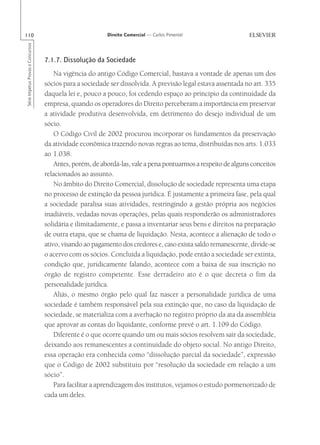 110                                                       Direito Comercial — Carlos Pimentel
Série Impetus Provas e Concursos




                                   7.1.7. Dissolução da Sociedade
                                       Na vigência do antigo Código Comercial, bastava a vontade de apenas um dos
                                   sócios para a sociedade ser dissolvida. A previsão legal estava assentada no art. 335
                                   daquela lei e, pouco a pouco, foi cedendo espaço ao princípio da continuidade da
                                   empresa, quando os operadores do Direito perceberam a importância em preservar
                                   a atividade produtiva desenvolvida, em detrimento do desejo individual de um
                                   sócio.
                                       O Código Civil de 2002 procurou incorporar os fundamentos da preservação
                                   da atividade econômica trazendo novas regras ao tema, distribuídas nos arts. 1.033
                                   ao 1.038.
                                       Antes, porém, de abordá-las, vale a pena pontuarmos a respeito de alguns conceitos
                                   relacionados ao assunto.
                                       No âmbito do Direito Comercial, dissolução de sociedade representa uma etapa
                                   no processo de extinção da pessoa jurídica. É justamente a primeira fase, pela qual
                                   a sociedade paralisa suas atividades, restringindo a gestão própria aos negócios
                                   inadiáveis, vedadas novas operações, pelas quais responderão os administradores
                                   solidária e ilimitadamente, e passa a inventariar seus bens e direitos na preparação
                                   de outra etapa, que se chama de liquidação. Nesta, acontece a alienação de todo o
                                   ativo, visando ao pagamento dos credores e, caso exista saldo remanescente, divide-se
                                   o acervo com os sócios. Concluída a liquidação, pode então a sociedade ser extinta,
                                   condição que, juridicamente falando, acontece com a baixa de sua inscrição no
                                   órgão de registro competente. Esse derradeiro ato é o que decreta o fim da
                                   personalidade jurídica.
                                       Aliás, o mesmo órgão pelo qual faz nascer a personalidade jurídica de uma
                                   sociedade é também responsável pela sua extinção que, no caso da liquidação de
                                   sociedade, se materializa com a averbação no registro próprio da ata da assembléia
                                   que aprovar as contas do liquidante, conforme prevê o art. 1.109 do Código.
                                       Diferente é o que ocorre quando um ou mais sócios resolvem sair da sociedade,
                                   deixando aos remanescentes a continuidade do objeto social. No antigo Direito,
                                   essa operação era conhecida como “dissolução parcial da sociedade”, expressão
                                   que o Código de 2002 substituiu por “resolução da sociedade em relação a um
                                   sócio”.
                                       Para facilitar a aprendizagem dos institutos, vejamos o estudo pormenorizado de
                                   cada um deles.
 