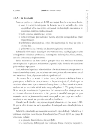 CAMPUS                            Capítulo 2 — Direito de Empresa                         111




                                                                                          Série Impetus Provas e Concursos
7.1.7.1. Da Dissolução
    Assim, segundo a previsão do art. 1.033, a sociedade dissolve-se de pleno direito:
       a) com o vencimento do prazo de duração, salvo se, vencido este e sem
          oposição de sócio, não entrar a sociedade em liquidação, caso em que se
          prorrogará por tempo indeterminado;
       b) pelo consenso unânime dos sócios;
       c) pela deliberação dos sócios por maioria absoluta na sociedade de prazo
          indeterminado;
       d) pela falta de pluralidade de sócios, não reconstituída no prazo de cento e
          oitenta dias;
       e) pela extinção, na forma da lei, de autorização para funcionar.
    Sobre essas hipóteses de dissolução, observem que basta a configuração de uma
delas para que tenhamos aperfeiçoada a causa para a dissolução da pessoa jurídica,
que será considerada de pleno direito.
    Sendo a dissolução de pleno direito, qualquer sócio está habilitado a requerer
que a liquidação se processe judicialmente, quando o juiz nomeará um liquidante
para conduzir o processo.
    Caso prefiram a liquidação administrativa, cabe aos administradores promover a
investidura do liquidante, que poderá ser um sócio já indicado no contrato social
ou, na omissão desse, alguém estranho ao quadro social
     Se a causa for a da alínea “e” acima citada, o Ministério Público detém a
prerrogativa subsidiária para promover a liquidação judicial, desde que os
administradores não o façam nos trinta dias seguintes à perda da autorização, ou se
nenhum sócio exercer a faculdade a eles assegurada pelo art. 1.036, parágrafo único.
Nessa situação, a omissão do órgão ministerial, nos quinze dias subseqüentes ao
recebimento da comunicação sobre o fato, permite à autoridade competente para
conceder a autorização nomear interventor com poderes para requerer a medida e
administrar a sociedade até que seja nomeado o liquidante.
    Outra forma de dissolver a sociedade extrajudicialmente é a prevista no art. 1.028,
II, que se refere à morte de sócio, quando os demais preferem a dissolução total à
parcial.
    Judicial é a dissolução que necessita passar pelo crivo do Poder Judiciário, e é
originada a partir do requerimento de qualquer sócio. Pelo art. 1.034, são causas de
dissolução judicial:
       a) a anulação da constituição da sociedade;
       b) o exaurimento do fim social, ou a verificação de que o mesmo é inexeqüível.
 