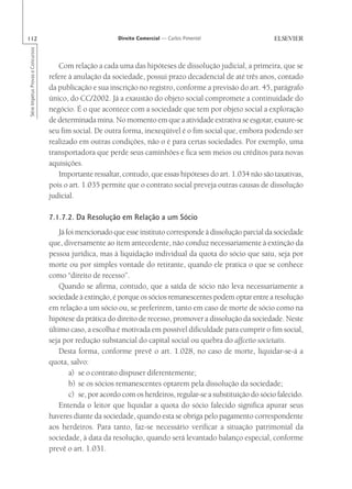 112                                                       Direito Comercial — Carlos Pimentel
Série Impetus Provas e Concursos




                                      Com relação a cada uma das hipóteses de dissolução judicial, a primeira, que se
                                   refere à anulação da sociedade, possui prazo decadencial de até três anos, contado
                                   da publicação e sua inscrição no registro, conforme a previsão do art. 45, parágrafo
                                   único, do CC/2002. Já a exaustão do objeto social compromete a continuidade do
                                   negócio. É o que acontece com a sociedade que tem por objeto social a exploração
                                   de determinada mina. No momento em que a atividade extrativa se esgotar, exaure-se
                                   seu fim social. De outra forma, inexeqüível é o fim social que, embora podendo ser
                                   realizado em outras condições, não o é para certas sociedades. Por exemplo, uma
                                   transportadora que perde seus caminhões e fica sem meios ou créditos para novas
                                   aquisições.
                                      Importante ressaltar, contudo, que essas hipóteses do art. 1.034 não são taxativas,
                                   pois o art. 1.035 permite que o contrato social preveja outras causas de dissolução
                                   judicial.

                                   7.1.7.2. Da Resolução em Relação a um Sócio
                                       Já foi mencionado que esse instituto corresponde à dissolução parcial da sociedade
                                   que, diversamente ao item antecedente, não conduz necessariamente à extinção da
                                   pessoa jurídica, mas à liquidação individual da quota do sócio que saiu, seja por
                                   morte ou por simples vontade do retirante, quando ele pratica o que se conhece
                                   como “direito de recesso”.
                                       Quando se afirma, contudo, que a saída de sócio não leva necessariamente a
                                   sociedade à extinção, é porque os sócios remanescentes podem optar entre a resolução
                                   em relação a um sócio ou, se preferirem, tanto em caso de morte de sócio como na
                                   hipótese da prática do direito de recesso, promover a dissolução da sociedade. Neste
                                   último caso, a escolha é motivada em possível dificuldade para cumprir o fim social,
                                   seja por redução substancial do capital social ou quebra do affcetio societatis.
                                       Desta forma, conforme prevê o art. 1.028, no caso de morte, liquidar-se-á a
                                   quota, salvo:
                                           a) se o contrato dispuser diferentemente;
                                           b) se os sócios remanescentes optarem pela dissolução da sociedade;
                                           c) se, por acordo com os herdeiros, regular-se a substituição do sócio falecido.
                                       Entenda o leitor que liquidar a quota do sócio falecido significa apurar seus
                                   haveres diante da sociedade, quando esta se obriga pelo pagamento correspondente
                                   aos herdeiros. Para tanto, faz-se necessário verificar a situação patrimonial da
                                   sociedade, à data da resolução, quando será levantado balanço especial, conforme
                                   prevê o art. 1.031.
 