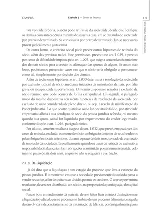CAMPUS                            Capítulo 2 — Direito de Empresa                         113




                                                                                          Série Impetus Provas e Concursos
   Por vontade própria, o sócio pode retirar-se da sociedade, desde que notifique
os demais com antecedência mínima de sessenta dias, em se tratando de sociedade
por prazo indeterminado. Se constituída por prazo determinado, faz-se necessário
provar judicialmente justa causa.
   De outra forma, o contrato social pode prever outras hipóteses de retirada do
sócio, além das previstas na lei. Esse permissivo, previsto no art. 1.029, é preciso
por conta da dificuldade imposta pelo art. 1.003, que exige a concordância unânime
dos demais sócios para a cessão ou alienação das quotas de algum. Se assim não
fosse, poderíamos presenciar casos em que o sócio seria obrigado a permanecer
como tal, simplesmente por decisão dos demais.
   Além de todas essas hipóteses, o art. 1.030 determina a resolução da sociedade
por exclusão judicial de sócio, mediante iniciativa da maioria dos demais, por falta
grave ou incapacidade superveniente. O mesmo dispositivo ressalva a exclusão de
sócio remisso, que pode ocorrer de forma extrajudicial. Em seguida, o parágrafo
único do mesmo dispositivo acrescenta hipóteses de resolução da sociedade por
exclusão de sócio considerada de pleno direito, ou seja, à revelia de manifestação do
Poder Judiciário. É o que ocorre quando o sócio for declarado falido, por atividade
empresarial alheia à sua condição de sócio da pessoa jurídica referida, ou mesmo
quando sua quota social for liquidada por requerimento do credor legitimado,
conforme dispõe o art. 1.026, parágrafo único.
   Por último, convém ressaltar a exegese do art. 1.032, que prevê, em qualquer dos
casos de retirada, exclusão ou morte de sócio, a obrigação deste ou de seus herdeiros
pelas obrigações sociais anteriores, durante o prazo de dois anos, contado da averbação
da resolução da sociedade. Especificamente quando se tratar de retirada ou exclusão, a
responsabilidade alcança também obrigações constituídas posteriormente à saída, pelo
mesmo prazo de até dois anos, enquanto não se requerer a averbação.

7.1.8. Da Liquidação
     Já foi dito que a liquidação é um estágio do processo que leva à extinção da
pessoa jurídica. É o momento em que a sociedade previamente dissolvida passa a
vender seu ativo, a fim de quitar suas dívidas perante os credores. O acervo porventura
resultante, deverá ser distribuído aos sócios, na proporção da participação do capital
social.
    Para o bom entendimento da matéria, deve o leitor ficar atento à distinção entre
a liquidação judicial, que se processa no âmbito de um processo falimentar, e aquela
desenvolvida independentemente da instauração de falência, porém igualmente passa
 