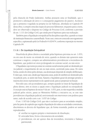 114                                                        Direito Comercial — Carlos Pimentel
Série Impetus Provas e Concursos




                                   pela chancela do Poder Judiciário. Ambas possuem uma só finalidade, que é
                                   promover a alienação do ativo e o conseqüente pagamento do passivo. Acontece
                                   que a primeira é regulada na própria Lei de Falências, abordada no Capítulo 04
                                   desta obra, e compõe uma das etapas do processo falimentar, enquanto para a outra,
                                   deve ser observado o disposto no Código de Processo Civil, conforme a previsão
                                   do art. 1.111 do Código Civil, que ainda prevê hipóteses para sua realização.
                                       Também para a liquidação extrajudicial há disciplina específica, quando se tratar
                                   de instituição financeira e assemelhada. Neste caso, entra em cena todo um regramento
                                   específico, capitaneado pela Lei Federal no 6.024/74, conforme exposição no mesmo
                                   Capítulo 04.

                                   7.1.8.1. Da Liquidação Extrajudicial
                                       Dissolvida de pleno direito a sociedade pelas hipóteses previstas no art. 1.033,
                                   ou em caso de morte ou retirada de sócio, quando os demais não quiserem mais
                                   continuar o negócio, compete aos administradores providenciar a investidura do
                                   liquidante, que poderá ser sócio já designado no contrato social, ou não-sócio.
                                       O liquidante cujo nome já conste no contrato social somente pode ser destituído por
                                   via judicial, a requerimento de um ou mais sócios, ocorrendo justa causa. De outra
                                   forma, sendo ele eleito pelos demais, sua destituição depende de simples deliberação.
                                   É claro que, neste caso, desde que haja justa causa, pode ele também ser destituído pela
                                   via judicial, pois, se assim não fosse, bastaria o liquidante gozar de prestígio perante a
                                   maioria dos sócios representativos do capital social, para se perpetuar na função.
                                       Em todo caso, nós já estudamos que, sempre quando se tratar de liquidação de
                                   pleno direito, têm os sócios a opção entre a liquidação judicial ou extrajudicial.
                                   A exceção está na hipótese do inciso V do art. 1.033, pois, se não requerida a medida
                                   judicial pelos sócios, passa ao Ministério Público a iniciativa ou, se este não
                                   providenciar a liquidação judicial, será nomeado um interventor com poderes para
                                   tanto, tudo de acordo com o art. 1.037 do Código.
                                       O art. 1.103 do Código Civil, que não é exclusivo para as sociedades simples,
                                   pois faz parte do capítulo que regula a liquidação de todas as sociedades contratuais,
                                   discriminou os deveres do liquidante que, de forma resumida, podem ser assim
                                   reproduzidos:
                                           a) averbar no registro próprio o instrumento de dissolução;
                                           b) arrecadar bens, livros e documentos da sociedade;
                                           c) providenciar, em até quinze dias da investidura, inventário e balanço
                                              patrimonial;
 