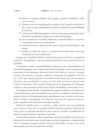 CAMPUS                             Capítulo 2 — Direito de Empresa                         115




                                                                                           Série Impetus Provas e Concursos
       d) ultimar os negócios, alienar o ativo, pagar o passivo e distribuir o saldo
          com os sócios;
       e) chamar os sócios à integralização do capital social, quando insuficiente o
          ativo, além de exigir as quantias necessárias, nos limites da responsabilidade
          de cada um;
       f) convocar assembléia de quotistas a cada seis meses para prestação de contas,
          instruída com relatório e balanço do estado da liquidação;
       g) em se tratando de sociedade empresária, confessar falência e requerer a
          recuperação judicial ou a extrajudicial;
       h) ao final do processo, apresentar aos sócios o relatório da liquidação e suas
          contas;
       i) averbar no órgão de registro o instrumento firmado pelos sócios que
          considerar encerrada a liquidação.
    Sempre que o liquidante utilizar o nome empresarial, este deverá vir seguido da
expressão “em liquidação” e de sua assinatura individual, com a declaração de sua
qualidade.
    O liquidante assume responsabilidades similares às dos administradores da
sociedade liquidanda. A ele compete representar a sociedade e praticar todos os atos
necessários à sua liquidação, inclusive alienar bens móveis e imóveis, transigir,
receber e dar quitação. Contudo, conforme a disposição do parágrafo único do
art. 1.105, salvo expressa previsão contratual ou autorização pelo voto da maioria
dos sócios, não é permitido a ele gravar de ônus reais os móveis e imóveis, nem
contrair empréstimo, salvo quando indispensáveis ao pagamento de obrigações
inadiáveis, nem prosseguir, embora para facilitar a liquidação, na atividade social.
    No pagamento das dívidas, o liquidante deve pagar inicialmente os credores por
títulos preferenciais, de forma similar ao que acontece na falência. Sobrando ativo,
pagará os demais de forma proporcional, sem distinção entre vencidas ou vincendas,
mas em relação a essas últimas, com desconto. Se o ativo for superior ao passivo,
pode o liquidante dar preferência às dívidas vencidas.
    Depois de quitados todos os credores, o saldo remanescente será partilhado
entre os sócios. Neste caso, se a maioria preferir, não precisa esperar a alienação de
todo o ativo e a apuração dos haveres para começar a partilha. À medida que for
aquele for sendo realizado, antecipa-se a partilha.
    Ao final desse processo, cabe ao liquidante convocar assembléia de sócios para
prestação de contas após o que, se aprovadas, encerra-se a liquidação, complementada
com a averbação no registro próprio da ata da assembléia, ato que, como já foi
mencionado, provoca a extinção da sociedade.
 