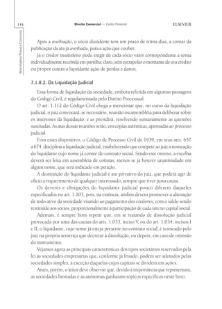 116                                                       Direito Comercial — Carlos Pimentel
Série Impetus Provas e Concursos




                                      Após a averbação, o sócio dissidente tem um prazo de trinta dias, a contar da
                                   publicação da ata já averbada, para a ação que couber.
                                      Já o credor insatisfeito pode exigir de cada sócio valor correspondente a soma
                                   individualmente recebida em partilha; claro, sem extrapolar o montante de seu crédito
                                   ou propor contra o liquidante ação de perdas e danos.

                                   7.1.8.2. Da Liquidação Judicial
                                       Essa forma de liquidação da sociedade, embora referida em algumas passagens
                                   do Código Civil, é regulamentada pelo Direito Processual.
                                       O art. 1.112 do Código Civil chega a mencionar que, no curso da liquidação
                                   judicial, o juiz convocará, se necessário, reunião ou assembléia para deliberar sobre
                                   os interesses da liquidação, e as presidirá, resolvendo sumariamente as questões
                                   suscitadas. As atas dessas reuniões serão, em cópias autênticas, apensadas ao processo
                                   judicial.
                                       Fora esses dispositivo, o Código de Processo Civil de 1939, em seus arts. 657
                                   a 674, disciplina a liquidação judicial, estabelecendo que compete ao juiz a nomeação
                                   do liquidante cujo nome já conste do contrato social. Sendo este omisso, a escolha
                                   deverá ser feita em assembléia de cotistas, menos se já houver unanimidade em
                                   algum nome, que será indicado em petição.
                                       A destituição do liquidante judicial é ato privativo do juiz, que poderá agir de
                                   ofício a requerimento de qualquer interessado, sempre que tiver justa causa.
                                       Os deveres e obrigações do liquidante judicial pouco diferem daqueles
                                   especificados no art. 1.103, pois, na essência, ambos devem promover a alienação
                                   de todo ativo da sociedade visando ao pagamento dos credores, com o saldo sendo
                                   restituído aos sócios, proporcionalmente à participação de cada um no capital social.
                                       Ademais, é sempre bom repetir que, em se tratando de dissolução judicial
                                   provocada por uma das causas do arts. 1.033, inciso V, ou do art. 1.034, incisos I
                                   e II, o liquidante, cujo nome já esteja presente no contrato social, é nomeado pelo
                                   juiz na própria sentença que decretar a dissolução, ou depois, em caso de omissão
                                   do instrumento.
                                       Vejamos agora as principais características dos tipos societários reservados pela
                                   lei às sociedades empresárias que, conforme já frisado, podem ser adotados pelas
                                   sociedades simples, à exceção daquelas cujos capitais se dividem em ações.
                                       Antes, porém, o leitor deve observar que, devido à importância que representam,
                                   as sociedades limitadas e as anônimas ganharam tópicos específicos neste livro.
 