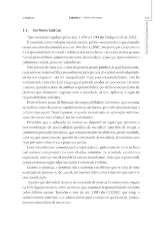 CAMPUS                             Capítulo 2 — Direito de Empresa                         117




                                                                                           Série Impetus Provas e Concursos
7.2.    Em Nome Coletivo
    Tipo societário regulado pelos arts. 1.039 a 1.044 do Código Civil de 2002.
    É sociedade constituída por contrato escrito, público ou particular, cujas cláusulas
essenciais estão discriminadas no art. 997 do CC/2002. Sua principal característica
é a responsabilidade ilimitada e solidária dos sócios frente a terceiros (todos pessoas
físicas) pelos débitos contraídos em nome da sociedade (claro que após exaurido o
patrimônio social, posto ser subsidiária).
    Não percam de vista que, diante da própria pessoa jurídica da qual fazem parte,
cada sócio se responsabiliza pessoalmente pela parcela do capital social adquirido,
ao menos enquanto não for integralizado. Para essa responsabilidade, não há
solidariedade entre eles. Essa é regra geral aplicada a todos os tipos sociais. De outra
maneira, quando se tratar de atribuir responsabilidade por débitos sociais diante de
credores que efetuaram negócios com a sociedade, aí sim, aplica-se a regra da
responsabilidade solidária.
    Possível haver pacto de limitação da responsabilidade dos sócios, que somente
seria eficaz entre eles, não atingindo terceiros, até mesmo para não descaracterizar o
próprio tipo social. Nesta hipótese, o acordo necessitaria de aprovação unânime,
caso não tivesse sido efetuado no ato constitutivo.
    Percebam que a aplicação de teorias ou dispositivos legais que prevêem a
desconsideração da personalidade jurídica da sociedade para fins de atingir o
patrimônio particular dos sócios, que cometerem atos fraudulentos, perde o sentido,
uma vez que essas pessoas, quando da contratação da sociedade, já tornaram seus
bens privados vulneráveis a possíveis perdas.
    Com tamanho risco assumido pelo empreendedor, justamente de ver seus bens
particulares comprometidos com dívidas oriundas da atividade econômica
organizada, esse tipo social só poderia cair no atual desuso, tanto que a quantidade
dessas empresas registradas nas Juntas Comerciais é ínfima.
    Quanto à natureza, a doutrina não é unânime em afirmar que se trata de uma
sociedade de pessoas ou de capital, até mesmo pelo caráter subjetivo que envolve
essa classificação.
     Aqueles que defendem tratar-se de sociedade de pessoas fundamentam a opção
na forte ligação existente entre os sócios, que assumem responsabilidade solidária
pelos débitos sociais. Também o teor do art. 1.003 do CC/2002, que exige o
consentimento unânime dos demais sócios para a cessão de quota social, parece,
decisivo nessa linha de raciocínio.
 