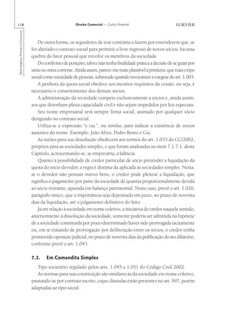118                                                        Direito Comercial — Carlos Pimentel
Série Impetus Provas e Concursos




                                       De outra forma, os seguidores de tese contrária o fazem por entenderem que, se
                                   for alterado o contrato social para permitir o livre ingresso de novos sócios, há uma
                                   quebra do fator pessoal que envolve os membros da sociedade.
                                       Do confronto de posições, talvez não tenha finalidade prática a decisão de se guiar por
                                   uma ou outra corrente. Ainda assim, parece-me mais plausível a primeira, que trata o tipo
                                   social como sociedade de pessoas, sobretudo quando invocamos a exegese do art. 1.003.
                                       A penhora da quota social obedece aos mesmos requisitos da cessão, ou seja, é
                                   necessário o consentimento dos demais sócios.
                                       A administração da sociedade compete exclusivamente a sócios e, ainda assim,
                                   aos que detenham plena capacidade civil e não sejam impedidos por leis especiais.
                                       Seu nome empresarial será sempre firma social, assinado por qualquer sócio
                                   designado no contrato social.
                                       Utiliza-se a expressão “e cia.”, ou similar, para indicar a existência de sócios
                                   ausentes do nome. Exemplo: João Alves, Pedro Bento e Cia.
                                       As razões para sua dissolução obedecem aos termos do art. 1.033 do CC/2002,
                                   próprios para as sociedades simples, e que foram analisadas no item 7.1.7.1. deste
                                   Capítulo, acrescentando-se, se empresária, a falência.
                                       Quanto à possibilidade de credor particular de sócio pretender a liquidação da
                                   quota do sócio devedor, a regra é distinta da aplicada às sociedades simples. Nesta,
                                   se o devedor não possuir outros bens, o credor pode pleitear a liquidação, que
                                   significa o pagamento por parte da sociedade de quantia proporcionalmente devida
                                   ao sócio retirante, apurada em balanço patrimonial. Neste caso, prevê o art. 1.026,
                                   parágrafo único, que a importância seja depositada em juízo, no prazo de noventa
                                   dias da liquidação, até o julgamento definitivo do feito.
                                       Já em relação à sociedade em nome coletivo, a iniciativa do credor naquele sentido,
                                   anteriormente à dissolução da sociedade, somente poderia ser admitida na hipótese
                                   de a sociedade constituída por prazo determinado haver sido prorrogada tacitamente
                                   ou, em se tratando de prorrogação por deliberação entre os sócios, o credor tenha
                                   promovido oposição judicial, no prazo de noventa dias da publicação do ato dilatório,
                                   conforme prevê o art. 1.043.

                                   7.3.    Em Comandita Simples
                                      Tipo societário regulado pelos arts. 1.045 a 1.051 do Código Civil 2002.
                                      As normas para sua constituição são similares às da sociedade em nome coletivo,
                                   pautando-se por contrato escrito, cujas cláusulas estão presentes no art. 997, porém
                                   adaptadas ao tipo social.
 