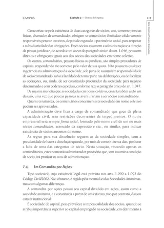 CAMPUS                             Capítulo 2 — Direito de Empresa                          119




                                                                                            Série Impetus Provas e Concursos
    Caracteriza-se pela existência de duas categorias de sócios; uns, somente pessoas
físicas, chamados de comanditados, obrigam-se como sócios ilimitada e solidariamente
responsáveis perante terceiros, depois de esgotado o patrimônio social, para respeitar
a subsidiariedade das obrigações. Esses sócios assumem a administração e a direção
da pessoa jurídica e, de acordo com o teor do parágrafo único do art. 1.046, possuem
direitos e obrigações iguais aos dos sócios das sociedades em nome coletivo.
    Os outros, comanditários, pessoas físicas ou jurídicas, são simples prestadores de
capitais, respondendo tão somente pelo valor de sua quota. Não possuem qualquer
ingerência na administração da sociedade, sob pena de assumirem responsabilidade
de sócio comanditado, salvo a faculdade de tomar parte nas deliberações, ou de fiscalizar
as operações, ou, ainda, de ser constituído procurador da sociedade para negócio
determinado e com poderes especiais, conforme reza o parágrafo único do art. 1.047.
    Da mesma maneira que as sociedades em nome coletivo, essas também estão em
desuso, uma vez que poucas pessoas se aventurariam a ser sócios comanditados.
    Quanto à natureza, os comentários concernentes à sociedade em nome coletivo
podem ser aproveitados.
    A administração deve ficar a cargo de comanditado que goze da plena
capacidade civil, sem restrições decorrentes de impedimentos. O nome
empresarial será sempre firma social, formado pelo nome civil de um ou mais
sócios comanditados, acrescido da expressão e cia., ou similar, para indicar
existência de sócios ausentes do nome.
    As regras para sua dissolução seguem as da sociedade simples, com a
peculiaridade de haver a dissolução quando, por mais de cento e oitenta dias, perdurar
a falta de uma das categorias de sócio. Nesta situação, restando apenas os
comanditários, estes nomearão administrador provisório que, sem assumir a condição
de sócio, irá praticar os atos de administração.

7.4.    Em Comandita por Ações
    Tipo societário cuja existência legal está prevista nos arts. 1.090 a 1.092 do
Código Civil/2002. Não obstante, é regida pela mesma Lei das Sociedades Anônimas,
mas com algumas diferenças.
    A comandita por ações possui seu capital dividido em ações, assim como a
sociedade anônima, e é constituída a partir de um estatuto, não por contrato, daí seu
caráter institucional.
    É sociedade de capital, pois prevalece a impessoalidade dos sócios, quando se
atribui importância superior ao capital empregado na sociedade, em detrimento à
 