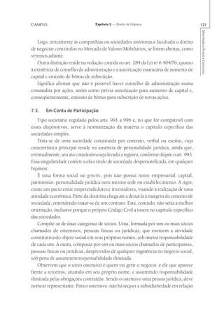 CAMPUS                            Capítulo 2 — Direito de Empresa                         121




                                                                                          Série Impetus Provas e Concursos
   Logo, unicamente às companhias ou sociedades anônimas é facultado o direito
de negociar com títulos no Mercado de Valores Mobiliários, se forem abertas, como
veremos adiante.
   Outra distinção reside na vedação contida no art. 284 da Lei no 6.404/76, quanto
à existência de conselho de administração e a autorização estatutária de aumento de
capital e emissão de bônus de subscrição.
   Significa afirmar que não é possível haver conselho de administração numa
comandita por ações, assim como prévia autorização para aumento de capital e,
conseqüentemente, emissão de bônus para subscrição de novas ações.

7.5.    Em Conta de Participação
    Tipo societário regulado pelos arts. 991 a 996 e, no que for compatível com
esses dispositivos, serve à normatização da matéria o capítulo específico das
sociedades simples.
    Trata-se de uma sociedade constituída por contrato, verbal ou escrito, cuja
característica principal reside na ausência de personalidade jurídica, ainda que,
eventualmente, seu ato constitutivo seja levado a registro, conforme dispõe o art. 993.
Essa singularidade confere a ela o título de sociedade despersonificada, em qualquer
hipótese.
    É uma forma social sui generis, pois não possui nome empresarial, capital,
patrimônio, personalidade jurídica nem mesmo sede ou estabelecimento. A rigor,
existe um pacto entre empreendedores e investidores, visando à realização de uma
atividade econômica. Parte da doutrina chega até a deixá-la à margem do conceito de
sociedade, entendendo tratar-se de um contrato. Esta, contudo, não seria a melhor
orientação, inclusive porque o próprio Código Civil a insere no capítulo específico
das sociedades.
    Compõe-se de duas categorias de sócios. Uma, formada por um ou mais sócios
chamados de ostensivos, pessoas físicas ou jurídicas, que exercem a atividade
constitutiva do objeto social em seus próprios nomes, sob inteira responsabilidade
de cada um. A outra, composta por um ou mais sócios chamados de participantes,
pessoas físicas ou jurídicas, desprovidos de qualquer ingerência no negócio social,
sob pena de assumirem responsabilidade ilimitada.
    Observem que o sócio ostensivo é quem vai gerir o negócio; é ele que aparece
frente a terceiros, atuando em seu próprio nome, e assumindo responsabilidade
ilimitada pelas obrigações contraídas. Sendo o ostensivo uma pessoa jurídica, deve
nomear representante. Para o ostensivo, não há sequer a subsidiariedade em relação
 
