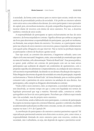 122                                                       Direito Comercial — Carlos Pimentel
Série Impetus Provas e Concursos




                                   à sociedade, da forma como acontece para os outros tipos sociais, tendo em vista
                                   ausência de personalidade jurídica da sociedade. A lei proíbe ao ostensivo admitir
                                   outro sócio sem a concordância dos demais. Já o sócio participante é mero prestador
                                   de capital, pois, em nenhum momento, ele pode compartilhar da gestão social ou se
                                   mostrar diante de terceiros com ânimo de sócio ostensivo. Por isso, a doutrina
                                   também o intitula de sócio oculto.
                                       A responsabilidade do participante se opera exclusivamente em face do sócio
                                   ostensivo, da forma estipulada no contrato. Significa afirmar que ambas as categorias
                                   são livres para determinar a responsabilidade do participante, que pode ser nenhuma,
                                   ou ilimitada, mas sempre diante do ostensivo. No entanto, se o participante tomar
                                   parte nas relações do sócio ostensivo com terceiros, passa a responder solidariamente
                                   com aquele pelas obrigações em que intervier. Não se inclui na proibição imposta
                                   ao participante o direito de fiscalizar a gestão social.
                                       Esse tipo social, ao contrário dos anteriores, é largamente utilizado, tanto com
                                   objeto civil como mercantil. Imaginem, então, uma sociedade já constituída que opera
                                   no ramo de hotelaria, sob a denominação “Hotéis do Brasil Ltda”. Essa pessoa jurídica,
                                   se quiser, pode celebrar um contrato de participação com um ou mais sócios
                                   participantes que acabaram de adquirir um condomínio de apartamentos, com o
                                   propósito específico de administrar o empreendimento, na condição de sócio ostensivo,
                                   sob sua inteira responsabilidade, facultando-se aos demais a fiscalização dos negócios.
                                   Pelas obrigações decorrentes da gestão da sociedade em conta de participação, responde
                                   exclusivamente a “Hotéis do Brasil Ltda”, de forma ilimitada, pois os credores podem
                                   consumir todo o patrimônio do sócio ostensivo na satisfação de seus direitos. Aos
                                   participantes, cabe cumprir as obrigações determinadas no contrato.
                                       Vindo a falir o sócio ostensivo, claro, se empresário, a sociedade em participação
                                   será dissolvida, ao mesmo tempo em que a conta será liquidada nos termos da
                                   legislação processual que rege a matéria. Havendo saldo, constitui-se crédito
                                   quirografário em favor do sócio participante. Percebam que a falência aqui tratada
                                   não é da sociedade, mas do próprio sócio ostensivo.
                                       De outra forma, sendo a falência do sócio participante, o contrato de participação
                                   fica sujeito às mesmas regras dos contratos bilaterais, quando é conferida a faculdade
                                   ao administrador judicial para escolher entre a rescisão, ou não, do contrato, conforme
                                   exposto no item 1.9.4. do Capítulo 04.
                                       A contribuição do participante e do ostensivo constitui patrimônio especial. Tal
                                   especialização patrimonial somente tem efeito entre os sócios, pois, como vimos, a
                                   responsabilidade ilimitada do sócio ostensivo para com terceiros, credores da
                                   sociedade, não é subsidiária, ou seja, não depende de esgotar o patrimônio social.
 