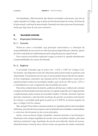 CAMPUS                            Capítulo 2 — Direito de Empresa                        123




                                                                                         Série Impetus Provas e Concursos
    Sua liquidação, diferentemente das demais sociedades contratuais, que têm as
regras traçadas no Código, rege-se pelas normas da prestação de contas, na forma da
lei processual, conforme já mencionado, bastando um único processo de prestação,
ainda que haja mais de um sócio ostensivo.


8.      Sociedade Limitada
8.1.   Disposições Preliminares
8.1.1. Conceito
    Define-se como a sociedade cuja principal característica é a limitação da
responsabilidade de seus sócios ao valor das quotas adquiridas por cada um, apesar
de todos responderem solidariamente pela integralização do capital social.
    Esse conceito será melhor explicado a seguir, no item 8.4, quando abordaremos
a responsabilidade dos sócios da limitada.

8.1.2. Regência
    A sociedade limitada rege-se pelos arts. 1.052 a 1.087 do Código Civil.
No entanto, tais dispositivos não são suficientes para exaurir todas as questões a ela
relacionadas. É justamente por isso que os sócios podem lançar mão de três opções:
a) livre estipulação contratual, nas omissões da lei; b) suplementar o tema com o
capítulo próprio relativo às sociedades simples, que vai do art. 997 ao art. 1.037; e
c) subsidiarem-se com o regramento das sociedades por ações.
    Para a boa compreensão da matéria, podemos afirmar que o silêncio do contrato
a respeito de determinado tema não-previsto no capítulo específico do Código permite
a suplementação pelas normas da sociedade simples. Contudo, havendo expressa
previsão contratual, e não havendo resolução da questão no próprio instrumento
de contrato, a sociedade pode guiar-se pela Lei no 6.404/76, ao menos naquilo em
que o Código Civil for omisso.
    Mas, atenção! Nem todos os assuntos podem ser regulados pela Lei das Sociedades
Anônimas, pois não devemos esquecer que as limitadas são sociedades contratualistas
e, como tais, devem pautar-se por certos princípios.
    Assim, como acentuou Sérgio Campinho, matérias atinentes à sua formação e
dissolução serão sempre reguladas de acordo com as sociedades simples, pela clara
natureza contratual. Logo, liquidação da cota de sócio falecido, direito de recesso,
cláusula leonina e mora de sócio, dentre outras, são questões de caráter contratual,
 