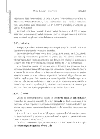 124                                                       Direito Comercial — Carlos Pimentel
Série Impetus Provas e Concursos




                                   impossíveis de se submeterem à Lei das S.A. Outras, como a emissão de títulos no
                                   Mercado de Valores Mobiliários, são de exclusividade das sociedades anônimas,
                                   pois, desta forma, quis o legislador (Lei no 6.385/76, que criou a Comissão de
                                   Valores Mobiliários).
                                      Sobre a dissolução de pleno direito da sociedade limitada, o art. 1.087 prescreve
                                   as mesmas hipóteses da sociedade em nome coletivo, que, por sua vez, já aproveita
                                   as da sociedade simples acrescida da falência, se empresária.

                                   8.1.3. Natureza
                                      Interpretações doutrinárias divergentes sempre surgiram quando tentamos
                                   determinar a natureza das sociedades limitadas.
                                      E não vem sendo diferente após o novo Código. Este, em seu art. 1.057, previu
                                   que o sócio pode ceder suas quotas tanto a quem já seja sócio como a estranho. No
                                   primeiro caso, não precisa da anuência dos demais. No entanto, se destinadas a
                                   terceiro, não pode haver oposição de titulares de mais de 1/4 do capital social.
                                      Se o dispositivo parasse por aí, com certeza teríamos que concordar que a
                                   sociedade limitada seria considerada de pessoa, uma vez que, invariavelmente, haveria
                                   a chance de os sócios obstarem o ingresso de novos componentes no quadro
                                   associativo, o que caracterizaria uma importância demasiada à figura humana, em
                                   detrimento do capital. Entrementes, o mesmo dispositivo deixa claro que pode
                                   haver estipulação contratual diversa. Logo, os sócios podem contratar uma sociedade
                                   limitada cuja natureza seja de capital; basta inserirem cláusula no instrumento que
                                   subtraia a faculdade de eles próprios limitarem a entrada de terceiros.

                                   8.1.4. O Nome
                                      Quanto ao nome empresarial, poderá ser uma firma social ou denominação
                                                                                                      denominação,
                                   em ambas as hipóteses acrescido do termo limitada ao final. A omissão desta
                                                                                   limitada,
                                   expressão tornará responsáveis, solidária e ilimitadamente, os administradores que
                                   assim a empregarem, mas apenas diante daquele credor específico, participante da
                                   operação.
                                      Se a opção for por uma firma social, apenas os nomes de sócios devem constar
                                   no nome empresarial, quando serão aproveitados todos, alguns ou apenas um (nestes
                                   casos, acresce-se o termo “e cia.”).
                                      Escolhida uma denominação, deverá estampar o objeto da sociedade. Exemplo
                                   de denominação Frigorífico Ribeira Ltda
                                      denominação:                        Ltda.
 