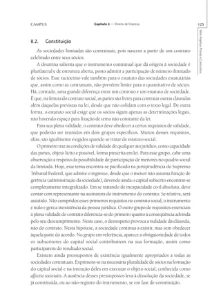 CAMPUS                             Capítulo 2 — Direito de Empresa                           125




                                                                                             Série Impetus Provas e Concursos
8.2.    Constituição
    As sociedades limitadas são contratuais, pois nascem a partir de um contrato
celebrado entre seus sócios.
    A doutrina salienta que o instrumento contratual que dá origem à sociedade é
plurilateral e de estrutura aberta, posto admitir a participação de número ilimitado
de sócios. Esse raciocínio vale também para o estatuto das sociedades estatutárias
que, assim como as contratuais, não prevêem limite para o quantitativo de sócios.
Há, contudo, uma grande diferença entre um contrato e um estatuto de sociedade.
É que, na feitura do contrato social, as partes são livres para contratar outras cláusulas
além daquelas previstas na lei, desde que não colidam com o texto legal. De outra
forma, o estatuto social exige que os sócios sigam apenas as determinações legais,
não havendo espaço para fixação de tema não constante da lei.
    Para sua plena validade, o contrato deve obedecer a certos requisitos de validade,
que poderão ser reunidos em dois grupos específicos. Muitos desses requisitos,
aliás, são igualmente exigidos quando se tratar de estatuto social.
    O primeiro traz as condições de validade de qualquer ato jurídico, como capacidade
das partes, objeto lícito e possível, forma prescrita em lei. Para esse grupo, cabe uma
observação a respeito da possibilidade de participação de menores no quadro social
da limitada. Hoje, esse tema encontra-se pacificado na jurisprudência do Supremo
Tribunal Federal, que admite o ingresso, desde que o menor não assuma função de
gerência (administração da sociedade), devendo ainda o capital subscrito encontrar-se
completamente integralizado. Em se tratando de incapacidade civil absoluta, deve
contar com representante na assinatura do instrumento do contrato. Se relativa, será
assistido. Não cumpridos esses primeiros requisitos no contrato social, o instrumento
é nulo e gera a inexistência da pessoa jurídica. O outro grupo de requisitos essenciais
à plena validade do contrato diferencia-se do primeiro quanto à conseqüência advinda
pelo seu descumprimento. Neste caso, o desrespeito provoca a nulidade da cláusula,
não do contrato. Nesta hipótese, a sociedade continua a existir, mas sem obedecer
àquela parte do acordo. No grupo em referência, aparece a obrigatoriedade de todos
os subscritores do capital social contribuírem na sua formação, assim como
participarem do resultado social.
    Existem ainda pressupostos de existência igualmente apropriados a todas as
sociedades contratuais. Exprimem-se na necessária pluralidade de sócios na formação
do capital social e na intenção deles em executar o objeto social, conhecida como
affectio societatis. A ausência desses pressupostos leva à dissolução da sociedade, se
já constituída, ou ao não-registro do instrumento, se em fase de constituição.
 