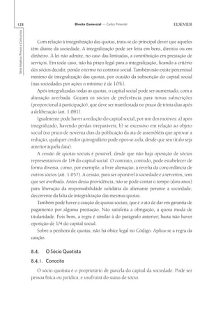 128                                                       Direito Comercial — Carlos Pimentel
Série Impetus Provas e Concursos




                                       Com relação à integralização das quotas, trata-se do principal dever que aqueles
                                   têm diante da sociedade. A integralização pode ser feita em bens, direitos ou em
                                   dinheiro. A lei não admite, no caso das limitadas, a contribuição em prestação de
                                   serviços. Em todo caso, não há prazo legal para a integralização, ficando a critério
                                   dos sócios decidir, pondo o termo no contrato social. Também não existe percentual
                                   mínimo de integralização das quotas, por ocasião da subscrição do capital social
                                   (nas sociedades por ações o mínimo é de 10%).
                                       Após integralizadas todas as quotas, o capital social pode ser aumentado, com a
                                   alteração averbada. Gozam os sócios de preferência para novas subscrições
                                   (proporcional à participação), que deve ser manifestada no prazo de trinta dias após
                                   a deliberação (art. 1.081).
                                       Igualmente pode haver a redução do capital social, por um dos motivos: a) após
                                   integralizado, havendo perdas irreparáveis; b) se excessivo em relação ao objeto
                                   social (no prazo de noventa dias da publicação da ata de assembléia que aprovar a
                                   redução, qualquer credor quirografário pode opor-se a ela, desde que seu título seja
                                   anterior àquela data).
                                       A cessão de quotas sociais é possível, desde que não haja oposição de sócios
                                   representativos de 1/4 do capital social. O contrato, contudo, pode estabelecer de
                                   forma diversa, como, por exemplo, a livre alienação, à revelia da concordância de
                                   outros sócios (art. 1.057). A cessão, para ser oponível à sociedade e a terceiros, tem
                                   que ser averbada. Antes dessa providência, não se pode contar o tempo (dois anos)
                                   para liberação da responsabilidade solidária do alienante perante a sociedade,
                                   decorrente da falta de integralização das mesmas quotas.
                                       Também pode haver a caução de quotas sociais, que é o ato de dar em garantia de
                                   pagamento por alguma prestação. Não satisfeita a obrigação, a quota muda de
                                   titularidade. Pois bem, a regra é similar à do parágrafo anterior; basta não haver
                                   oposição de 1/4 do capital social.
                                       Sobre a penhora de quotas, não há óbice legal no Código. Aplica-se a regra da
                                   caução.

                                   8.4.   O Sócio Quotista
                                   8.4.1. Conceito
                                      O sócio quotista é o proprietário de parcela do capital da sociedade. Pode ser
                                   pessoa física ou jurídica, e usufruirá do status de sócio.
 