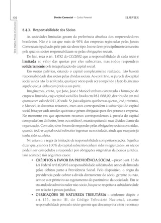 130                                                       Direito Comercial — Carlos Pimentel
Série Impetus Provas e Concursos




                                   8.4.3. Responsabilidade dos Sócios
                                      As sociedades limitadas gozam da preferência absoluta dos empreendedores
                                   brasileiros. Não é à toa que mais de 90% das empresas registradas pelas Juntas
                                   Comerciais espalhadas pelo país são desse tipo. Isso se deve principalmente à maneira
                                   pela qual os sócios responsabilizam-se pelas obrigações sociais.
                                      De fato, reza o art. 1.052 do CC/2002 que a responsabilidade de cada sócio é
                                   limitada ao valor das quotas por eles subscritas, mas todos respondem
                                   solidariamente pela integralização do capital social.
                                      Em outras palavras, estando o capital completamente realizado, não haverá
                                   responsabilidade dos sócios pelas dívidas sociais. Ao contrário, se parcela do capital
                                   social ainda não foi realizada, qualquer sócio pode ser compelido a fazê-lo, mesmo
                                   aquele que já tenha cumprido a sua parte.
                                      Imaginemos, então, que João, José e Manoel tenham contratado a formação de
                                   empresa limitada, cujo capital social foi fixado em R$1.000,00, distribuído em mil
                                   quotas com valor de R$1,00 cada. Se João adquiriu quinhentas quotas, José, trezentas,
                                   e Manoel, as duzentas restantes, estes atos correspondem à subscrição do capital
                                   social feita por cada um dos quotistas e geram obrigação para eles perante a empresa.
                                   No momento em que aportarem recursos correspondentes à parcela do capital
                                   comprada (em dinheiro, bens ou créditos), estarão quitando suas dívidas diante da
                                   organização. Contudo, só se livram de responder pelas obrigações sociais contraídas,
                                   quando todo o capital social subscrito ingressar na sociedade, ainda que sua parte já
                                   tenha sido satisfeita.
                                      No entanto, a regra da limitação de responsabilidade comporta exceções. Significa
                                   dizer que, embora 100% do capital subscrito tenham sido integralizados, os sócios
                                   podem ser compelidos a responder por obrigações originárias da pessoa jurídica.
                                   Isso acontece nos seguintes casos:
                                          • CRÉDITOS A FAVOR DA PREVIDÊNCIA SOCIAL – prevê o art. 13 da
                                                             FA
                                                           o
                                              Lei Federal n 8.620/93 a responsabilidade solidária dos sócios da limitada
                                              pelos débitos junto à Previdência Social. Pelo dispositivo, o órgão da
                                              previdência pode cobrar a dívida diretamente do sócio, gerente ou não,
                                              sem se ater primeiro ao esgotamento do patrimônio da sociedade. Em se
                                              tratando de administrador não-sócio, há que se respeitar a subsidiariedade
                                              em relação à pessoa jurídica;
                                          • OBRIGAÇÕES DE NATUREZA TRIBUTÁRIA – conforme dispõe o
                                                                    NATUREZA
                                              art. 135, inciso III, do Código Tributário Nacional, assume
                                              responsabilidade pessoal o sócio-gerente que descumprir a lei ou o contrato
 