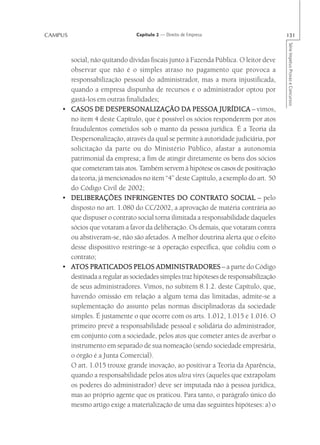 CAMPUS                         Capítulo 2 — Direito de Empresa                        131




                                                                                      Série Impetus Provas e Concursos
      social, não quitando dívidas fiscais junto à Fazenda Pública. O leitor deve
      observar que não é o simples atraso no pagamento que provoca a
      responsabilização pessoal do administrador, mas a mora injustificada,
      quando a empresa dispunha de recursos e o administrador optou por
      gastá-los em outras finalidades;
    • CASOS DE DESPERSONALIZAÇÃO DA PESSOA JURÍDICA – vimos,
      no item 4 deste Capítulo, que é possível os sócios responderem por atos
      fraudulentos cometidos sob o manto da pessoa jurídica. É a Teoria da
      Despersonalização, através da qual se permite à autoridade judiciária, por
      solicitação da parte ou do Ministério Público, afastar a autonomia
      patrimonial da empresa; a fim de atingir diretamente os bens dos sócios
      que cometeram tais atos. Também servem à hipótese os casos de positivação
      da teoria, já mencionados no item “4” deste Capítulo, a exemplo do art. 50
      do Código Civil de 2002;
    • DELIBERAÇÕES INFRINGENTES DO CONTRATO SOCIAL – pelo
                                                   CONTRATO
      disposto no art. 1.080 do CC/2002, a aprovação de matéria contrária ao
      que dispuser o contrato social torna ilimitada a responsabilidade daqueles
      sócios que votaram a favor da deliberação. Os demais, que votaram contra
      ou abstiveram-se, não são afetados. A melhor doutrina alerta que o efeito
      desse dispositivo restringe-se à operação específica, que colidiu com o
      contrato;
    • ATOS PRATICADOS PELOS ADMINISTRADORES – a parte do Código
              PRATICADOS
      destinada a regular as sociedades simples traz hipóteses de responsabilização
      de seus administradores. Vimos, no subitem 8.1.2. deste Capítulo, que,
      havendo omissão em relação a algum tema das limitadas, admite-se a
      suplementação do assunto pelas normas disciplinadoras da sociedade
      simples. É justamente o que ocorre com os arts. 1.012, 1.015 e 1.016. O
      primeiro prevê a responsabilidade pessoal e solidária do administrador,
      em conjunto com a sociedade, pelos atos que cometer antes de averbar o
      instrumento em separado de sua nomeação (sendo sociedade empresária,
      o órgão é a Junta Comercial).
      O art. 1.015 trouxe grande inovação, ao positivar a Teoria da Aparência,
      quando a responsabilidade pelos atos ultra vires (aqueles que extrapolam
      os poderes do administrador) deve ser imputada não à pessoa jurídica,
      mas ao próprio agente que os praticou. Para tanto, o parágrafo único do
      mesmo artigo exige a materialização de uma das seguintes hipóteses: a) o
 