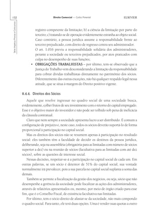 132                                                      Direito Comercial — Carlos Pimentel
Série Impetus Provas e Concursos




                                           registro competente da limitação; b) a ciência da limitação por parte do
                                           terceiro; c) tratando-se de operação evidentemente estranha ao objeto social.
                                           Caso contrário, a pessoa jurídica assume a responsabilidade frente ao
                                           terceiro prejudicado, com direito de regresso contra seu administrador.
                                           O art. 1.016 previu a responsabilidade solidária dos administradores,
                                           perante a sociedade ou terceiros prejudicados, por atos praticados com
                                           culpa no desempenho de suas funções;
                                         • OBRIGAÇÕES TRABALHISTAS – por último, tem-se observado que a
                                                              TRABALHISTAS
                                           Justiça do Trabalho vem desconsiderando a limitação da responsabilidade
                                           para cobrar dívidas trabalhistas diretamente no patrimônio dos sócios.
                                           Diferentemente das outras exceções, não há qualquer respaldo legal nessa
                                           atitude, que se situa à margem do Direito positivo vigente.

                                   8.4.4. Direitos dos Sócios
                                      Aquele que resolve ingressar no quadro social de uma sociedade busca,
                                   evidentemente, colher frutos de seu investimento com o retorno do capital empregado.
                                   Esse é o objetivo maior do investidor e não pode ser tolhido sob pena de ineficácia
                                   da cláusula contratual.
                                      Claro que nem sempre a sociedade apresenta lucro a ser distribuído. É comum a
                                   configuração de prejuízo e, neste caso, todos os sócios deverão suportá-lo de forma
                                   proporcional à participação no capital social.
                                      Mas os direitos dos sócios não se resumem apenas à participação no resultado
                                   social: eles também têm a faculdade de decidir os destinos da pessoa jurídica,
                                   deliberando, seja na assembléia (obrigatória para as limitadas com número de sócios
                                   superior a dez) ou na reunião de sócios (facultativa para as limitadas com até dez
                                   sócios), sobre as questões de interesse social.
                                      Nessas decisões, respeitar-se-á a participação no capital social de cada um. Em
                                   outras palavras, se um sócio é detentor de 51% do capital social, sua vontade
                                   normalmente irá prevalecer, pois a sua parcela no capital social suplanta a soma das
                                   demais.
                                      Também se permite a fiscalização da gestão dos negócios, ou seja, sócio que não
                                   desempenhe a gerência da sociedade pode fiscalizar as ações dos administradores,
                                   através de relatórios apresentados ou, mesmo, por meio de órgão criado para esse
                                   fim, que é o Conselho Fiscal, de existência facultativa nas limitadas.
                                      Por último, tem o sócio direito de afastar-se da sociedade, não mais compondo
                                   o quadro social. Para tanto, ele terá duas opções. Uma é vender suas quotas a outro
 