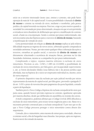 CAMPUS                           Capítulo 2 — Direito de Empresa                        133




                                                                                        Série Impetus Provas e Concursos
sócio ou a terceiro interessado (neste caso, omisso o contrato, não pode haver
oposição de mais de ¼ do capital social). A outra possibilidade é chamada de direito
de recesso e consiste na retirada do sócio, mediante o reembolso, pela pessoa
jurídica, do capital investido na empresa. Para isso, exige-se justo motivo quando a
sociedade for contratada por prazo determinado, situação em que só será permitida
a retirada ao sócio dissidente de deliberação que aprove a modificação do contrato
social, a fusão ou a incorporação. Sendo o contrato por prazo indeterminado, não
será necessária uma das hipóteses para o exercício do direito de recesso bastando
                                                                    recesso,
a manifestação de vontade do sócio.
    Certa permissividade em relação ao direito de recesso explica-se pela relativa
dificuldade imposta ao ingresso de novos sócios, sobretudo quando comparada às
sociedades anônimas. Nestas, por não existir qualquer óbice à alienação das ações a
terceiros, estranhos ao quadro social, o exercício do direito de recesso está
diretamente relacionado à ocorrência de situações fáticas, previstas na Lei das
Sociedades Anônimas, mesmo se a companhia for por prazo indeterminado.
    Completando o tópico, vejamos matéria referente à exclusão de sócio
minoritário. Prevêem os arts. 1.030 e 1.085 do CC/2002 a possibilidade de
exclusão de sócios minoritários, por falta grave, por incapacidade superveniente
e, até, se forem declarados falidos (essa falência não é da pessoa jurídica aqui
abordada, mas na hipótese de o sócio ser empresário individual ou, mesmo, sócio
de outra empresa).
    O primeiro dispositivo trata da exclusão por ação judicial movida por sócios
representantes da maioria do capital social, por falta grave, prevendo o parágrafo 2o
do art. 1.031 o prazo de noventa dias para pagamento da quota liquidada, contado
a partir da liquidação.
    Também prevê o Novo Código a hipótese de exclusão extrajudicial de sócio por
justa causa, quando houver previsão expressa no contrato, igualmente aprovada
por maioria absoluta, desde que deliberada em assembléia ou reunião dos sócios.
    A título comparativo, podemos afirmar que o Código Civil de 2002 dificultou a
exclusão de sócio minoritário, pois trouxe novas exigências para o ato. Basta ver a
necessária previsão contratual para a exclusão extrajudicial. É por isso que se diz
que o Novo Código procurou proteger o sócio minoritário contra abusos dos
majoritários.
    Contudo, deve o minoritário, antes mesmo de entrar para a sociedade, observar
o contrato social, a fim de barganhar suas cláusulas. Isso porque, após seu ingresso,
ficará à mercê da vontade da maioria.
 