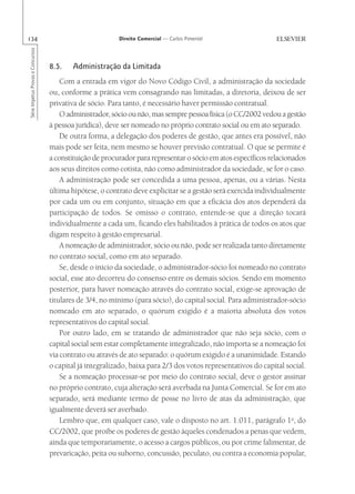 134                                                       Direito Comercial — Carlos Pimentel
Série Impetus Provas e Concursos




                                   8.5.    Administração da Limitada
                                       Com a entrada em vigor do Novo Código Civil, a administração da sociedade
                                   ou, conforme a prática vem consagrando nas limitadas, a diretoria, deixou de ser
                                   privativa de sócio. Para tanto, é necessário haver permissão contratual.
                                       O administrador, sócio ou não, mas sempre pessoa física (o CC/2002 vedou a gestão
                                   à pessoa jurídica), deve ser nomeado no próprio contrato social ou em ato separado.
                                       De outra forma, a delegação dos poderes de gestão, que antes era possível, não
                                   mais pode ser feita, nem mesmo se houver previsão contratual. O que se permite é
                                   a constituição de procurador para representar o sócio em atos específicos relacionados
                                   aos seus direitos como cotista, não como administrador da sociedade, se for o caso.
                                       A administração pode ser concedida a uma pessoa, apenas, ou a várias. Nesta
                                   última hipótese, o contrato deve explicitar se a gestão será exercida individualmente
                                   por cada um ou em conjunto, situação em que a eficácia dos atos dependerá da
                                   participação de todos. Se omisso o contrato, entende-se que a direção tocará
                                   individualmente a cada um, ficando eles habilitados à prática de todos os atos que
                                   digam respeito à gestão empresarial.
                                       A nomeação de administrador, sócio ou não, pode ser realizada tanto diretamente
                                   no contrato social, como em ato separado.
                                       Se, desde o início da sociedade, o administrador-sócio foi nomeado no contrato
                                   social, esse ato decorreu do consenso entre os demais sócios. Sendo em momento
                                   posterior, para haver nomeação através do contrato social, exige-se aprovação de
                                   titulares de 3/4, no mínimo (para sócio), do capital social. Para administrador-sócio
                                   nomeado em ato separado, o quórum exigido é a maioria absoluta dos votos
                                   representativos do capital social.
                                       Por outro lado, em se tratando de administrador que não seja sócio, com o
                                   capital social sem estar completamente integralizado, não importa se a nomeação foi
                                   via contrato ou através de ato separado: o quórum exigido é a unanimidade. Estando
                                   o capital já integralizado, baixa para 2/3 dos votos representativos do capital social.
                                       Se a nomeação processar-se por meio do contrato social, deve o gestor assinar
                                   no próprio contrato, cuja alteração será averbada na Junta Comercial. Se for em ato
                                   separado, será mediante termo de posse no livro de atas da administração, que
                                   igualmente deverá ser averbado.
                                       Lembro que, em qualquer caso, vale o disposto no art. 1.011, parágrafo 1o, do
                                   CC/2002, que proíbe os poderes de gestão àqueles condenados a penas que vedem,
                                   ainda que temporariamente, o acesso a cargos públicos, ou por crime falimentar, de
                                   prevaricação, peita ou suborno, concussão, peculato, ou contra a economia popular,
 